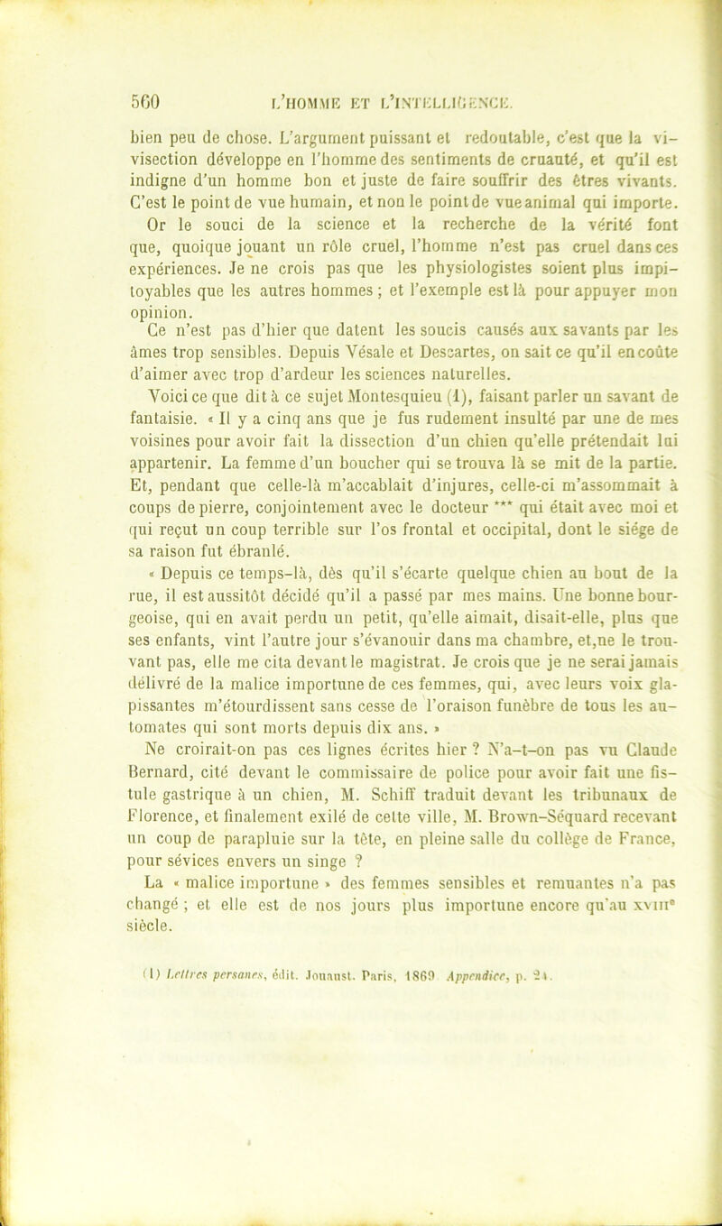 bien peu de chose. L’argument puissant et redoutable, c’est que la vi- visection développe en l’homme des sentiments de cruauté, et qu’il est indigne d’un homme bon et juste de faire souffrir des êtres vivants. C’est le point de vue humain, et non le point de vue animal qui importe. Or le souci de la science et la recherche de la vérité font que, quoique jouant un rôle cruel, l’homme n’est pas cruel dans ces expériences. Je ne crois pas que les physiologistes soient plus impi- toyables que les autres hommes ; et l’exemple est là pour appuyer mon opinion. Ce n’est pas d’hier que datent les soucis causés aux savants par les âmes trop sensibles. Depuis Vésale et Descartes, on sait ce qu’il en coûte d’aimer avec trop d’ardeur les sciences naturelles. Voici ce que dit à ce sujet Montesquieu (1), faisant parler un savant de fantaisie. « Il y a cinq ans que je fus rudement insulté par une de mes voisines pour avoir fait la dissection d’un chien qu’elle prétendait lui appartenir, La femme d’un boucher qui se trouva là se mit de la partie. Et, pendant que celle-là m’accablait d’injures, celle-ci m’assommait à coups de pierre, conjointement avec le docteur qui était avec moi et qui reçut un coup terrible sur l’os frontal et occipital, dont le siège de sa raison fut ébranlé. « Depuis ce temps-là, dès qu’il s’écarte quelque chien au bout de la rue, il est aussitôt décidé qu’il a passé par mes mains. Une bonne bour- geoise, qui en avait perdu un petit, qu’elle aimait, disait-elle, plus que ses enfants, vint l’autre jour s’évanouir dans ma chambre, et,ne le trou- vant pas, elle me cita devantle magistrat. Je crois que je ne serai jamais délivré de la malice importune de ces femmes, qui, avec leurs voix gla- pissantes m’étourdissent sans cesse de l’oraison funèbre de tous les au- tomates qui sont morts depuis dix ans. » Ne croirait-on pas ces lignes écrites hier ? N’a-t-on pas vu Claude Bernard, cité devant le commissaire de police pour avoir fait une fis- tule gastrique à un chien, M. Schiff traduit devant les tribunaux de Florence, et finalement exilé de celte ville, M. Brown-Séquard recevant un coup de parapluie sur la tête, en pleine salle du collège de France, pour sévices envers un singe ? La « malice importune > des femmes sensibles et remuantes n’a pas changé ; et elle est de nos jours plus importune encore qu’au xvni“ siècle. (1) l.rlire.i per.tanrx, éilit. .lou.insl. P.iris, 1860 Appendice, p. •Jl.