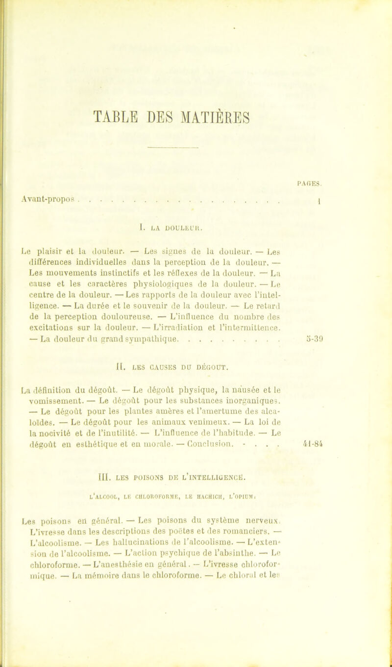 TABLE DES MATIERES Avant-propos 1. LA ÜOULLL’It. Le plaisir et la douleur. — Les sigues de la douleur. — ],es différences individuelles dans la perception de la douleur. — Les mouvements instinctifs et les l'éflexes de la douleur. — La cause et les caractères physiologiques de la douleur. — Le centre de la douleur. —Les rapports de la douleur avec l’intel- ligence. — La durée et le souvenir de la douleur. — Le retard de la perception douloureuse. — L’influence du nombre des e.vcitations sur la douleur. — L’irradiation et l’intermittence. — La douleur du grand sympathique 11. LES CAUSES DU DÉGOÛT. La définition du dégoût. — Le dégoût physique, la nausée et le vomissement. — Le dégoût pour les substances inorganiques. — Le dégoût pour les plantes amères et l’amertume des alca- loïdes. — Le dégoût pour les animaux venimeux. — La loi de la nocivité et de l’inutilité. — L’influence de l’habitude. — Le dégoût en esthétique et eu morale. — Conclusion. - . . . III. LES POISONS DE l’iNTELLIGENCÉ. l’alcool, LF, CIILOROFOnME, LE IIACHICII, l’oPIÜMi Les poisons en général. — Les poisons du système nerveu.x. L’ivresse dans les descriptions des poètes et des romanciers. — L’alcoolisme. — Les hallucinations de l’alcoolisme. — L’exten* sion de l’alcoolisme. — L’action psychique de l’absinthe. — Le chloroforme. — L’anesthésie en général. — L’ivresse chlorofor- mique. — La mémoire dans le chloroforme. — Le chloral et les PAGES. 1 0-39 41-84