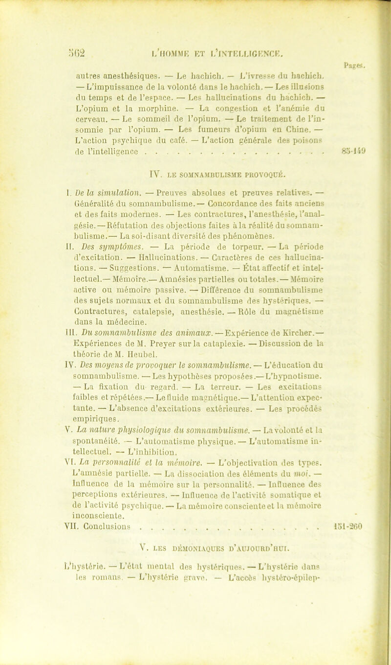 l/llOMMIC KT L’lNïrj,LIGKNCi:. Pages. autres anesthésiques. — Le hachich. — J/ivresse du hachich. — L’impuissance de la volonté dans le hachich.— Les illusions du temps et de l’espace. — Les hallucinations du hachich. — L’opium et la morphine. — La congestion et l’anémie du cerveau. — Le sommeil de l’opium. — Le traitement de l’in- somnie par l’opium. — Les fumeurs d’opium en Chine. — L'action psychique du café. — L’action générale des poisons de l’intelligence IV. LE SO.MNAMBOLISME PROVOQUÉ. I. De la simulation. —Preuves absolues et preuves relatives. — Généralité du somnambulisme. — Concordance des faits anciens et des faits modernes. — Les contractures, l’anesthésie, l’anal- gésie.— Réfutation des objections faites à la réalité du somnam- bulisme.— La soi-disant diversité des phénomènes. H. Des symptômes. — La période de torpeur.—La période d’excitation. — Hallucinations. — Caractères de ces hallucina- tions. — Suggestions. — Automatisme. — État affectif et intel- lectuel.— Mémoire.— Amnésies partielles ou totales. — Mémoire active ou mémoire passive. — Différence du somnambulisme des sujets normaux et du somnambulisme des hystériques. — Contractures, catalepsie, anesthésie. — Rôle du magnétisme dans la médecine. lit. Du somnambulisme des antmawa;.—Expérience de Kircher.— Expériences de M. Preyer sur la cataplexie. —Discussion de la théorie de M. Heubel. IV. Des moyens de provoquer le somnambulisme. — L’éducation du somnambulisme. —Les hypothèses proposées.— L’hypnotisme. — La fixation du regard. — La terreur. — Les excitations faibles et répétées.— Lefluide magnétique.— L’attention expec- tante. — L’absence d’excitations extérieures. — Les procédés empiriques. V. La nature physiologique du somnambulisme. — La volonté et la spontanéité. — L’automatisme physique.— L’automatisme in- tellectuel. — L’inhibition. VI. La personnalité et la mémoire. — L’objectivation des types. L’amnésie partielle. — La dissociation des éléments du nwi. — Influence de la mémoire sur la personnalité. — Influeuce des perceptions extérieures. —Influeuce de l’activité somatique et de l’activité psychique. — La mémoire consciente et la mémoire inconsciente. VII. Conclusions V. LES DÉMONI.VQUES n’.VUJOÜUD’nüI. L’hystérie.—L’état mental des hystériques. — L’iiystérie dans les romans. — L’iiystérie grave. — L’accès hystéro-épilep- ajl49 151-260