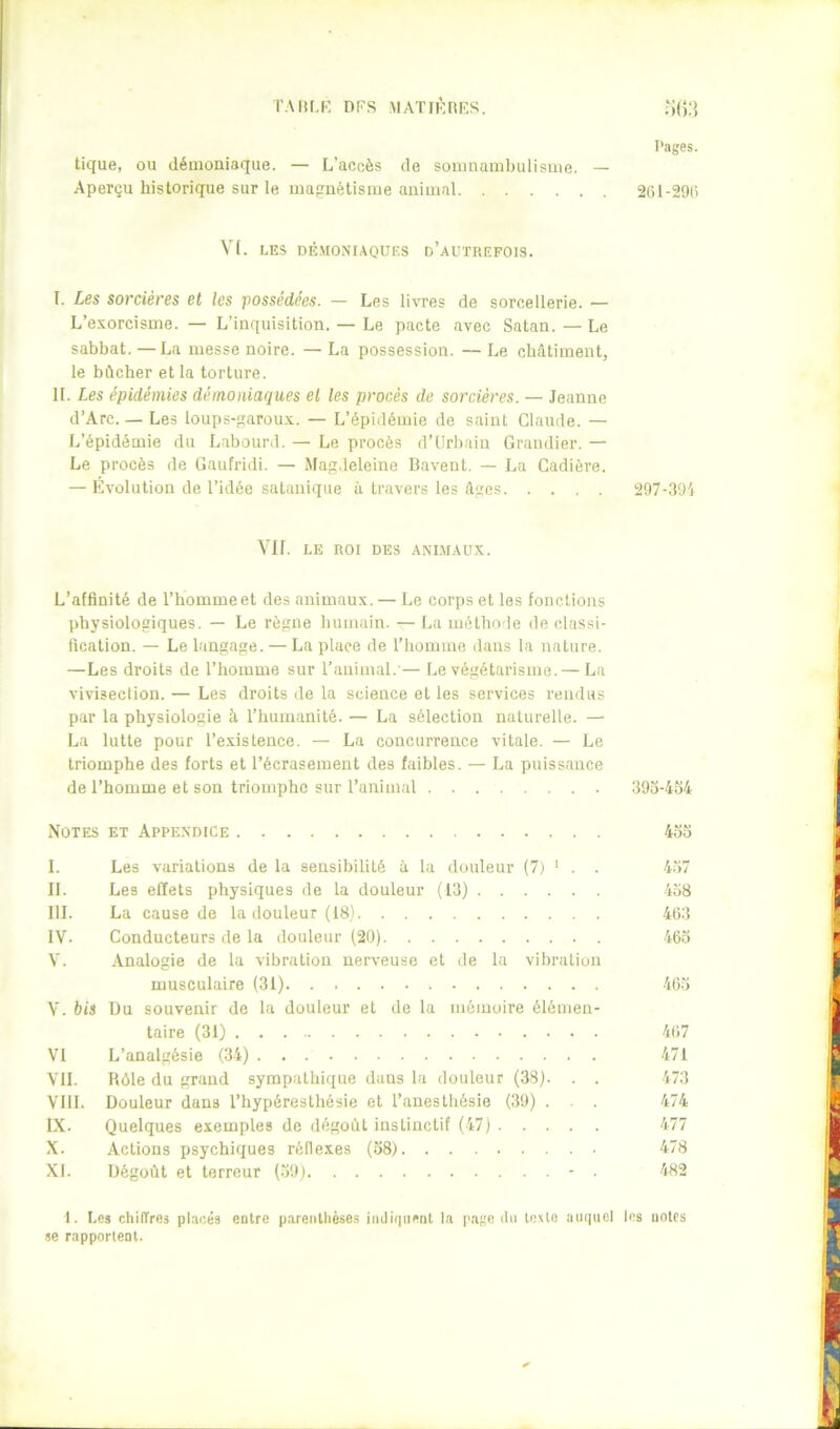 l'Alir.K nPS MATIKRKS. m.] Pages. tique, ou démoniaque. — L’accès de sonmambulisuie. — Aperçu historique sur le uiapnétisine animal 2(U-29(î V[. LES DÉ.MONIAOUES d’aL'TREFOIS. I. Les sorcières et les possédées. — Les livres de sorcellerie. — L’exorcisme. — L’inquisition. — Le pacte avec Satan. — Le sabbat. —La messe noire. — La possession. — Le châtiment, le bûcher et la torture. IL Les épidémies démoniaques et les procès de sorcières. — Jeanne d’Arc. — Les loups-garoux. — L’épidémie de saint Claude. — L’épidémie du Labourd. — Le procès d’Urbain Grandier. — Le procès de Gaufridi. — Mag.ieleine Bavent. — La Cadière. — Évolution de l’idée satanique à travers les âges 297-.'19i Vif. LE ROI DES .ANI.M.AUX. L’affinité de l’homme et des animaux. — Le corps et les fonctions physiologiques. — Le règne humain. — La métho le de classi- fication. — Le langage. — La place de l’homme dans la nature. —Les droits de l’homme sur l’animal. — Le végétarisme. — La vivisection. — Les droits de la science et les services rendus par la physiologie à l’humanité. — La sélection naturelle. — La lutte pour l’e.xistence. — La concurrence vitale. — Le triomphe des forts et l’écrasement des faibles. — La puissance de l’homme et son triomphe sur l’animal 393-454 Notes et Appendice 433 I. Les variations de la sensibilité à la douleur (7) ^ . . 4.37 II. Les effets physiques de la douleur (13) 438 III. La cause de la douleur (18) 4(13 IV- Conducteurs de la douleur (20) 463 V. Analogie de la vibration nerveuse et de la vibration musculaire (31) 463 V. bis Du souvenir de la douleur et de la mémoire élémen- taire (31) 467 VI L’analgésie (34) 471 Vil. Rôle du grand sympathique dans la douleur (38). . . 473 VIII. Douleur dans l’hypéresthésie et l’anesthésie (39) . . . 474 IX. Quelques exemples de dégoût instinctif (47) 477 X. Actions psychiques réflexes (38) 478 XL Dégoût et terreur (.39) - . 482 1. Les chilTres placés entre parenthèse.s iiuli(iiienl la p.ige du texte auquel les uotes se rapportent.