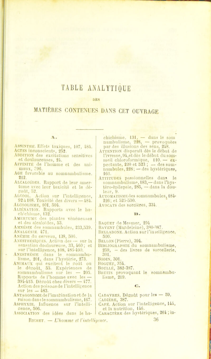 TABLE AA'ALÏTIQl’E UE» MATIÈRES CONTENUES DANS CET OUVRAGE AnsiNTHE. Effet* toxiques, 107, *181. ■Actes inconscients, 232. .Vdditiox des excitations sensitives et douloureuses, 24. ■Affixité de rhomiue et des ani- maux, ?96. .Age favorable au somnambulisme. 212. .Alcaloïdes. Rapport de leur amer- tume avec leur toxicité et le dé- coAt, 32. .Vi.cooL. Action sur l’intelliirence, 92à 108. Toxicité des divers —484. Alcoolis-UE, 101, 304. .Alik.vatiox. Rapports avec le ba- clncliisme, 132. Amertu.me des plantes vénéneuses et des alcaloïdes, 33. -A.m.nésik des somnambules, 233,339. A.nalgésie 471. A.némie du cerveau, 138, 300. A.xesthésiûijes. Action des — sur la sensation douloureuse, 33, 400 ; et sur l’intelligence, 108, 480-490. .A.vesthésie dans le somnambu- lisme, 201, dans l’hystérie, 273. Am.uaij.x qui excitent le üoiït ou le désoOt, 33. Expériences de somnambulisme sur les — 203. Rapports de l’iiomme avec les — 394-413. Désoùt chez divers — 477. •Action des poisons de l’intellipence sur les — 483. A NT A GO.N r SM E de r i matr i n a ti O n c t d e 1 a raison dans le somnambulisme, 107. Asphyxie. InflueDce sur l’intelli- L’ence, 306. Association des iilées dans le ba- cbicbisnie, 131, — dans le som nambulisnie, 228, — provoquées par des illusions des sens, 248. Attention disparaît dès le début de l’ivresse, 94,et dès le début du som- meil chloroformique, 110.— ex- pectante, 220 et 523 ; — des som- nambules, 228; — des hystériques, 160. Attitudes passionnelles dans le somnambulisme, 183,— dans l’hys- léro-épilepsie, 285, — dans la dou- leur, 9. AUTOMATis.MEdes sonuiambules, 184- 226; et 323-530. Avocats des sorcières, 334. U. Baquet de Mesmer, 294 Bavent (.Maprdeleine), 380-387. Belladone. Action surriniellifience, 300. Bellon (Pierre), 394. Bibliographie du somnambulisme, 239, — des livres de sorcellerie, 301. Bodin, 301. Boguet, 3.34. Boullé, 382-387. Bruits provoquant le somnambu- lisme, 219. c. Cadavres. Déftoût pour le» — 59. Cadiére, 387. Café. Action sur l’intellipeuce, 144, et la nutrition, 146. Caractère des hystériques, 264 ; in- 36 Richet. — L’homme et rintelliiieiicp.