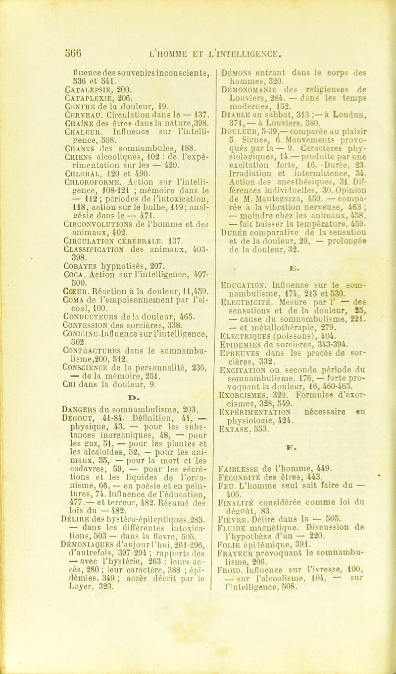 fliieuce des souvenirs inconscients, 536 et 541. Catalepsie, 200. Cataplexie, 206. Centre de la douleur, 19. Cerveau. Circulation dans le — 137. Chaîne des êtres dans la nature,398. Chaleur. Influence sur l’inlelli- penee, 508. Chants des somnambules, 188. Chiens alcooliques, 102 ; de l’espé- rimentalion sur les — 420. Chloral. 120 et 490. Chloroforme. Action sur l’intelli- gence, 108-121 ; mémoire dans le — 112; périodes de l’intoxication, 118, action sur le bulbe, 119; anal- gésie dans le — 471. Circonvolutions de l’homme et des animaux, 402. Circulation cérébrale. 137. Classification des animaux, 403- 398. Cobayes hypnotisés, 207. Coca. Action sur l’intelligence, 497- 500. Cœur. Réaction à la douleur, 11,459. Coma de l’empoisonnement par l’al- cool, 100. Conducteurs de la douleur, 463. Confession des sorcières, 338. CONiciNE. lufl uence sur l’intelligence, 502. Contractures dans le somnambu- lisme,200, 312. Conscience de la personnalité, 236, — de la mémoire, 231. Cri dans la douleur, 9. D. Dangers du somnambulisme, 203. Dégoût, 41-84. Définition, 41, — physique, 43, — pour les subs- tances inorganiques, 48, — pour les gaz, 31, — pour les plantes et les alcaloïdes, 52, — pour les ani- maux, 35, — pour la mort et les cadavres, 39, — pour les sécré- tions et les liquides de l’orga- nisme, 66, — en poésie et en pein- tures, 74. Induence de l’éducation, 477.— et terreur, 482. Résumé des lois du —482. Délire des hystéro-épileptiques,285. — dans les différentes iutoxica- tions, 503 — dans la fièvre, 503. Démoniaques d’aujourl’liui, 261-296, d’autrefois, 397-294; rappurtsdes — avec l’hystérie, 263 ; leurs ac- cès, 280 ; leur caractère, 388 ; épi- démies, 349 ; accès décrit par le Loyer, 323. Démons entrant dans le corps des hommes, .320. Démono.manik des religieuses de Louviers, 284. — dans les temps modernes, 1.52. Diable au sabbat, 313 ;—à Loudun, 371,— à Louviers. 380. Douleur, .5-39,— comparée au plaisir 5. Signes, G. Mouvements provo- qués par la — 9. Caractères phy- siologiques, 14.— produite par une excitation forte, 16. - Durée, 23. Irradiation et intermittence, 34. Action des anesthésiques, 31. Dif- férences individuelles, 30. Opinion de M. Mantegazza, 439. —compa- rée à la vibration nerveuse, 463 ; — moindre chez les animaux, 4-38. — fait baisser la température, 439. Durée comparative de la sensation et de la douleur, 29, — prolongée de la douleur, 32. E. Education. Influence sur le som- nambulisme, 174, 213 et 330. Electricité. Mesure par 1’ — des sensations et de la douleur, 23, — cause du somnambulisme, 221. — et métallothérapie, 279. Electriques (poissons), 404. Epidémies de sorcières, 343-394. Epreuves dans les procès de sor- cières, 332. Excitation ou seconde période du somnambulisme, 176, — forte pro- voquant la douleur, 16, 460-463. Exorcismes, 320. Formules d’exor- cismes, 3^, 349. Expéri-mentation nécessaire en physiologie, 424. Extase, 333. F. Faiblesse de l’homme, 449. Fécondité des êtres, 443. Feu. L’homme seul sait faire du — 406. Finalité considérée comme loi du dégoût, 83. Fièvre. Délire dans la — 503. Fluide magnétique. Discussion de l’hypothèse d’un — 220. Folie épilémique, 391. Fb.aveür provoquant le somnambu- lisme, 206. Froid, influence sur l’ivresse, 100, — sur l’alcoolisme, 104. — sur l’intelligence, 308.