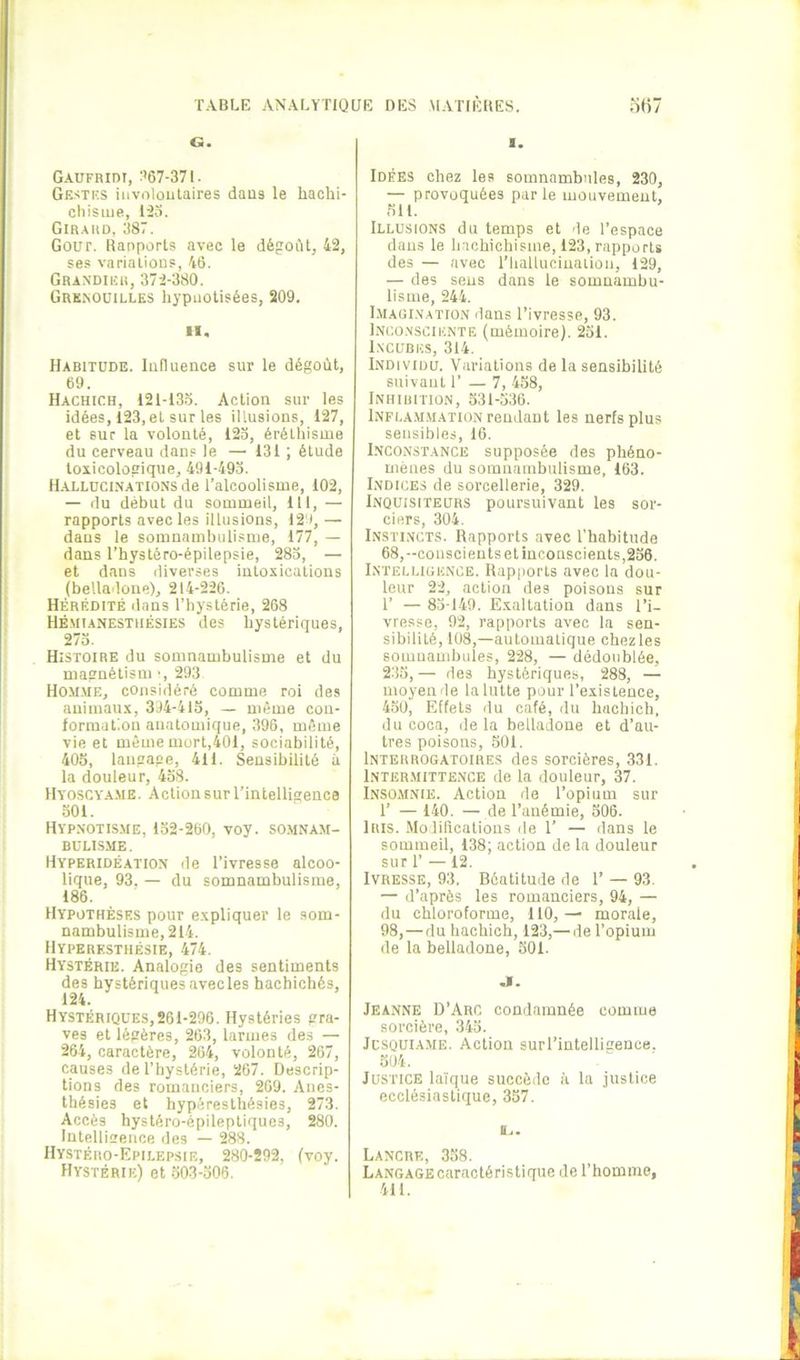G. Gaufridt, :’67-371. Gestks iiivolüulaires daus le liachi- cliisiue, l'2o. Giraud, 387. Gour. Rapports avec le dégoût, 42, ses varialious, 46. Grandier, 372-380. GrKiNOüilles hypnotisées, 209. 11. Habitude. lufluence sur le dégoût, 69. Hachich, 121-133. Action sur les idées, 123, et sur les illusions, 127, et sur la volonté, 123, éréthisme du cerveau dans le — 131 ; étude toxicologique, 491-493. Hallüci.nations de l’alcoolisme, 102, — du début du sommeil, 111, — rapports avec les illusions, 12'), — daus le somnambulisme, 177, — dans l’hystéro-épilepsie, 283, — et dans diverses intoxications (belladone), 214-226. Hérédité dans l’hystérie, 268 Hémianestiiésies des hystériques, 273. Histoire du somnambulisme et du magnétism •, 293 Hom.me, considéré comme roi des animaux, 3.14-415, — même con- formation anatomique, 396, même vie et même mort,401, sociabilité, 405, langage, 411. Sensibilité à la douleur, 438. Hyoscyame. Action sur l’intelligence oOl. Hyp.notis.me, 132-260, voy. somnam- BÜU.S.ME. Hyperidéation de l’ivresse alcoo- lique, 93. — du somnambulisme, 186. Hypothèses pour expliquer le som- nambulisme, 214. Hyperesthésie, 474. Hystérie. Analogie des sentiments des hystériques avecles hachichés, 124. Hystériques, 261-296. Hystéries gra- ves et légères, 263, larmes des — 264, caractère, 264, volonté, 267, causes de l’hystérie, 267. Descrip- tions des romanciers, 269. Anes- thésies et hypéresthésies, 273. Accès hystéro-épileptiques, 280. Intellicence des — 288. Hystéro-Epilepsie, 280-292, (voy. Hystérie) et 303-306. I. Idées chez les somnambules, 230, — provoquées parle mouvement, 311. Illusions du temps et de l’espace daus le hachichisme, 123, rapports des — avec l’hallucination, 129, — des sens dans le somnambu- lisme, 244. I.magi.y.ation dans l’ivresse, 93. Inco.nsciknte (mémoire). 231. Incubes, 314. Individu. Variations de la sensibilité stiivaut r — 7, 438, Inhibition, 331-536. Infla.m.mation rendant les nerfs plus sensibles, 16. Inconstance supposée des phéno- mènes du somnambulisme, 163. Indices de sorcellerie, 329. Inquisiteurs poursuivant les sor- ciers, 304. Instincts. Rapports avec l’habitude 68,-conscients et inconscients,236. Intelligence. Rapports avec la dou- leur 22, action des poisons sur 1’ — 83-149. Exaltation dans l’i- vresse, 92, rapports avec la sen- sibilité, 108,—automatique chez les somnaudjules, 228, — dédoublée, 233,— des hystériques, 288, — moyen de la lutte pour l’existence, 430, Effets du café, ilu hachich. du coca, de la belladone et d’au- tres poisons, 501. Interrogatoires des sorcières, 331. 1nter.mitte.nce de la douleur, 37. Insomnie. Action de l’opium sur 1’ — 140. — de l’anémie, 306. Iris. .Modifications de 1’ — dans le sommeil, 138; action de la douleur sur r —12. Ivresse, 93, Béatitude de 1’ — 93. — d’après les romanciers, 94, — du chloroforme, 110,— morale, 98, — du hachich, 123,— de l’opium de la belladone, 301. J. Jeanne D’Arc condamnée comme sorcière, 343. Jcsquiame. Action surrintelligence. 304. Justice laïque succède à la justice ecclésiastique, 337. Lancre, 338. Langage caractéristique de l’homme, 411.