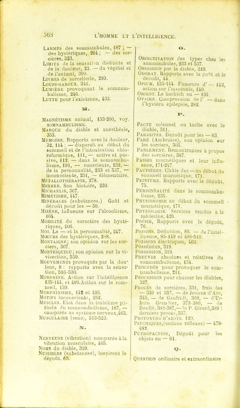 Lahmes (les somuambules, 187 ; — des hyslAriques, 264 ; — des sor- cières, 333. Limite de la seusalioQ disliucle et de la douleur, 23. — du végétal et de l’animal, 399. Livres de sorcellerie, 299. Loups-gahoux, 346. Lumière provoquant le somnam- bulisme, 246. Lutte pour l’existence, 433. SI. Magnétisme animal, 153-200, voj'. SOMNAMBULISME. Marque du diable et anesthésie, 353. Mémoire. Rapports avec la douleur, 32, 114 : — disparaît au début du sommeil et de l’intoxication chlo- roformique, 111,— active et pas- sive, 112. — dans le somnambu- lisme, 191, — consciente, 232, — . de la personnalité, 233 et 537, — inconsciente, 251, — élémentaire. Métallothérapie, 278. Mes.mer. Son histoire, 239. Mk’.haelis, 367. Mimétisme, 447. Minérales (substances.) Goût et dégoût pour les — 50. Misère, Influence sur l’alcoolisme. 104. Mobilité du caractère des hysté- riques, 206. Moi. Le — et la personnalité, 247. Moeurs des hystériques, 288. Montaigne; son opinion sur les sor- ciers, 307. Montesquieu; son opinion sur la vi- visection, 559. Mouvements provoqués par la dou' leur, 8 : rapports avec la sensa- tion, 516-530. Morphine. Action sur l'intelligence 135-144. et 489.AcLiou sur le som- meil, 139. Morphinisme, 142 et 495. Motifs inconscients, 252. Muscles. Etat dans la troisième pé- riode du soinnanibiilisme, 187, — comparés au système nerveu.\,463. Musculaire (sens), 513-523. iw. Nerveuse (vibration) comparée ûla vibration musculaire, 465. Noms du diable, 329. Nuisibles (substances), inspirant le dégoût. 05. O. Objectivation des types chez les somuambules, 233 et 537. Obsession par le diable, 319. Odorat. Rapports avec le goût et le dégoût, 44. Opium, 135-144. Fumeurs d’ — 143 action sur l’insomnie, 140. ’ Orie-NT. Le hacbich eu — 134, Ovaire. Compression de 1’ —dans l’hystéro épilepsie, 282. I». Pacte solennel ou tacite avec le diable, 311. Parasites. Dégoût pour les — 63. Paré (Ambroise), sou opinion sur les sorciers, 305. Parlement. Hemontrauces à propos des sorcières, 387. Passes magnétiques et leur influ- ence, 171-247. Paupières. Chûle des—au début du sommeil magnétique, 171. Peinture. Rapports avec le dégoût, 75. Personnalité dans le somnambu- lisme, 235. Physionomie au début du sommeil • magnétique, 171. Physiologie. Services rendus à la médecine, 426. Poésie, Rapports avec le dégoût, 76. w , Poisons. Définition, 85. — de l’intel- ligence, 85-149 et 486-510. Poissons électriques, 403. Possédées, 319. Possession, 319. Preuves absolues et relatives du somnambulisme, 154. Procédés pour provoquer le som- nambulisme, 211. Proceissio.n pour chasser les diables, 327. Procès de sorcières, 331, (rais des — 339 et .557, — de Jeanne d’Arc, 345, — de Gaufridi, 369, — d’ür- biin Granîier, 373 380, — de Boullé, 382-387,— lu P. Girard,389 : derniers procès,537. Protoxyde d’azote 120. Psychiques,(actions réflexes) — 478- 483. Putréfaction, Dégoût pour les objets eu — 61. Q- Qüestion ordinaire et extraordinaire
