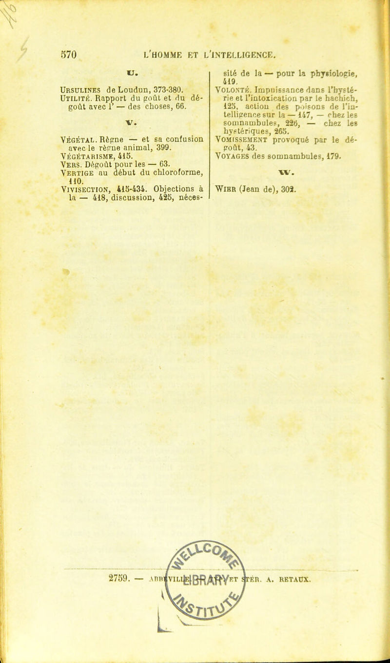 % ' V. Ursulines de Loudun, 373-380. Utilité. Rapport du poûL et du dé- goût avec 1’ — des choses, 66. V. VÉGÉTAL. Règne — et sa confusion avec le rèone animal, 399. VÉGÉTARISME, 415. Vers. Dégoût pour les — 63. Vertige au début du chloroforme, HO. Vivisection, 415-434. Objections à la — 418, discussion, 425, néces- sité de la — pour la physiologie, 419. Volo.sté. Impuissance dans l’hysté- rie et l’intoxication par le hachich, 125, action des poisons de l’in- telligence sur la — 147, — chez les somnambules, 226, — chez les hystériques, 265. VoMissE.ME.NT provoqué par le dé- goût, 43. Voyages des somnambules, 179. w. WiBR (Jean de), 302.