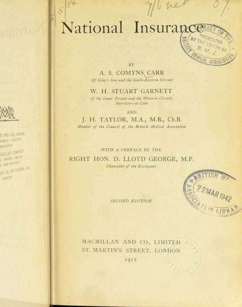 \'*- Jib National Insura o BY A. S. COMYNS CARR Of Grafs Inn and the South-Eastern Circuit W. H. STUART GARNETT Of the Inner Temple and the Western Circuit, Barr isters-at- Law AND J. H. TAYLOR, M.A., M.B., Ch.B. Member of the Council of the British Medical Association WITH A PREFACE BY THE RIGHT HON. D. LLOYD GEORGE, Chancellor of the Exchequer SECOND EDITION M.P. ?^Aft MACMILLAN AND CO., LIMITED ST. MARTIN’S STREET, LONDON 1912
