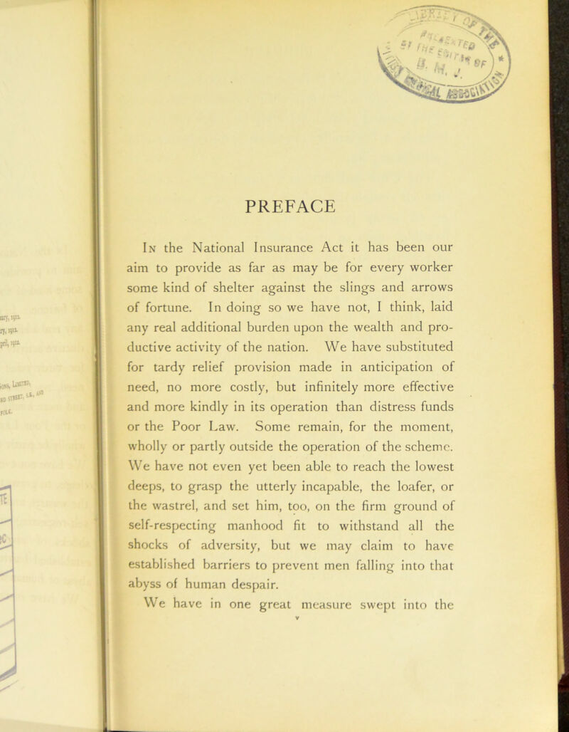 PREFACE In the National Insurance Act it has been our aim to provide as far as may be for every worker some kind of shelter against the slings and arrows of fortune. In doing so we have not, I think, laid any real additional burden upon the wealth and pro- ductive activity of the nation. We have substituted for tardy relief provision made in anticipation of need, no more costly, but infinitely more effective and more kindly in its operation than distress funds or the Poor Law. Some remain, for the moment, wholly or partly outside the operation of the scheme. We have not even yet been able to reach the lowest deeps, to grasp the utterly incapable, the loafer, or the wastrel, and set him, too, on the firm ground of self-respecting manhood fit to withstand all the shocks of adversity, but we may claim to have established barriers to prevent men falling into that abyss of human despair. We have in one great measure swept into the