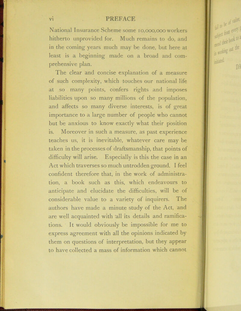 National Insurance Scheme some i0,000,000 workers hitherto unprovided for. Much remains to do, and in the coming years much may be done, but here at least is a beginning made on a broad and com- prehensive plan. The clear and concise explanation of a measure of such complexity, which touches our national life at so many points, confers rights and imposes liabilities upon so many millions of the population, and affects so many diverse interests, is of great importance to a large number of people who cannot but be anxious to know exactly what their position is. Moreover in such a measure, as past experience teaches us, it is inevitable, whatever care may be taken in the processes of draftsmanship, that points of difficulty will arise. Especially is this the case in an Act which traverses so much untrodden ground. I feel confident therefore that, in the work of administra- tion, a book such as this, which endeavours to anticipate and elucidate the difficulties, will be of considerable value to a variety of inquirers. The authors have made a minute study of the Act, and are well acquainted with 'all its details and ramifica- tions. It would obviously be impossible for me to express agreement with all the opinions indicated by them on questions of interpretation, but they appear to have collected a mass of information which cannot