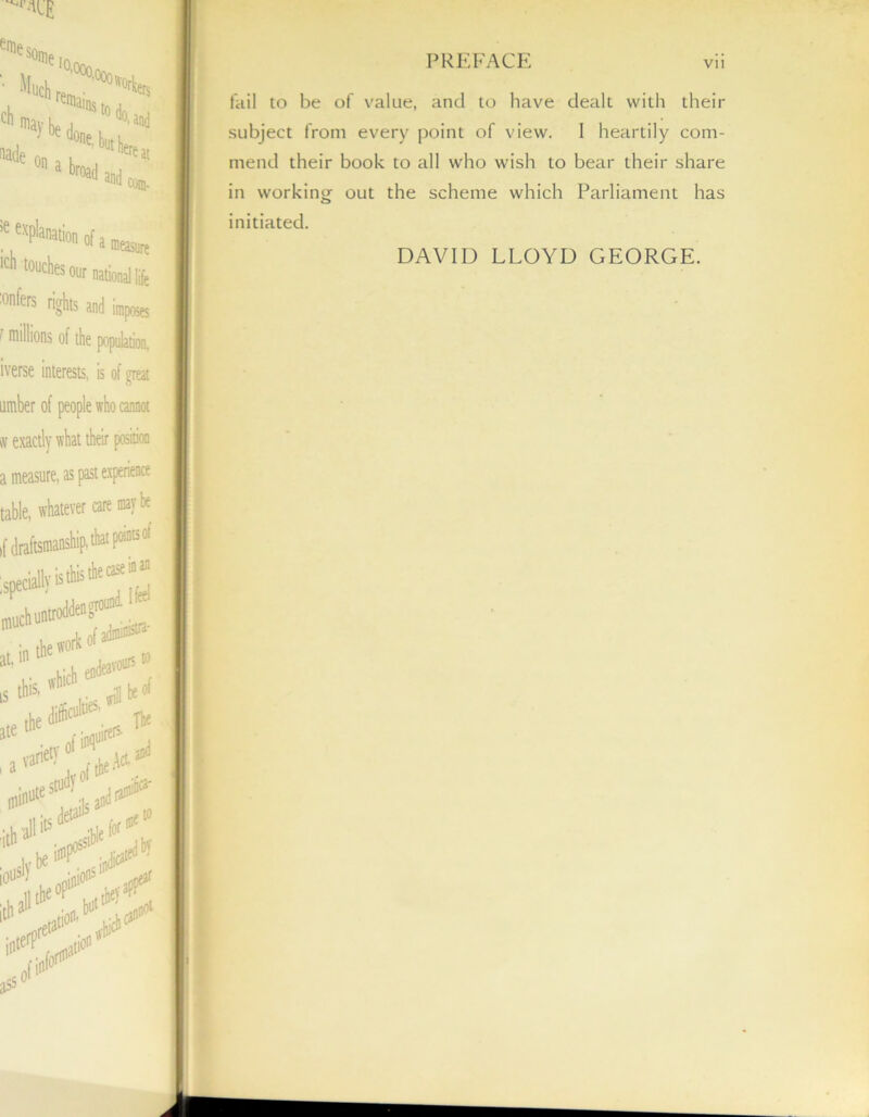 eme some * Wp'aratioii of a measure •cn touches our national life :onfers rights and impose 1 millions of the population, iverse interests, is of great umber of people who cannot sv exactly what their position a measure, as past experience table, whatever care maybe ,1' draftsmanship, that points'ol ;speci*is,biitlea;S much untrotHen ground mu k of admins- PREFACE vii fail to be of value, and to have dealt with their subject from every point of view. I heartily com- mend their book to all who wish to bear their share in working out the scheme which Parliament has initiated. DAVID LLOYD GEORGE.