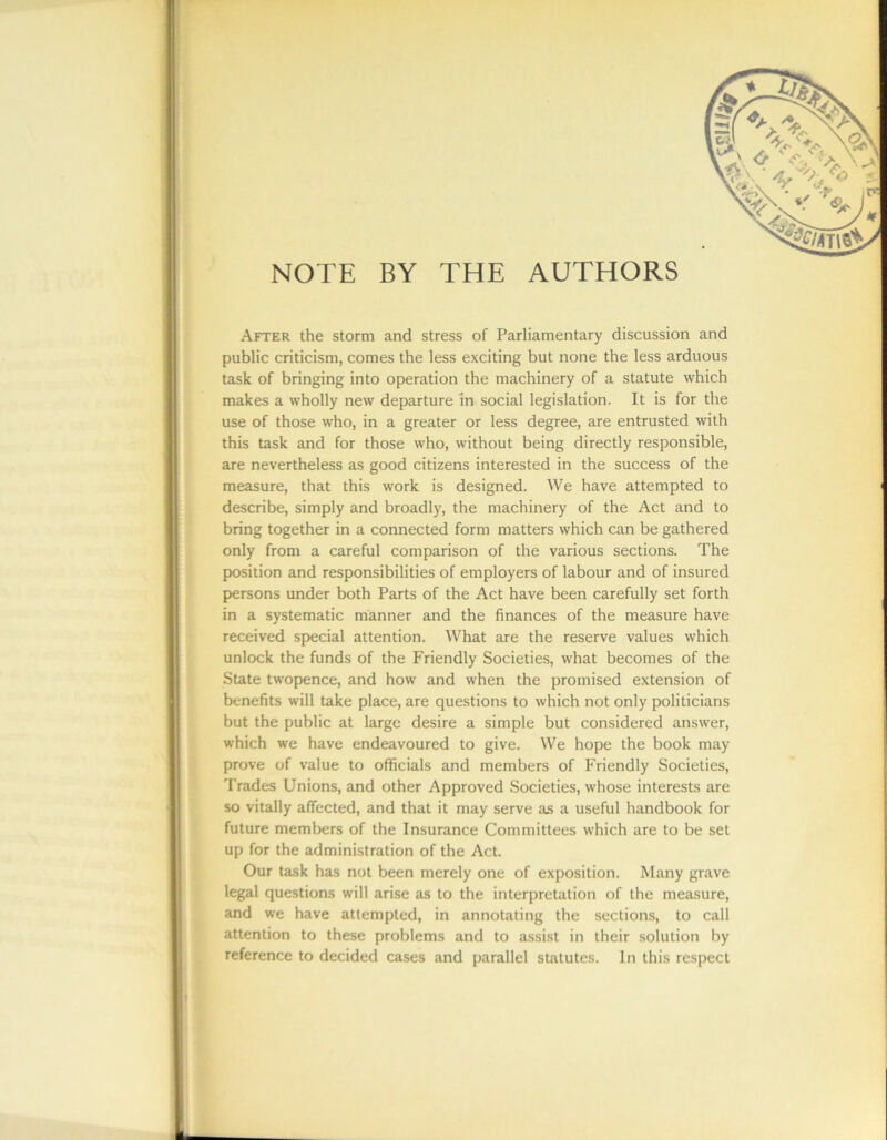 NOTE BY THE AUTHORS After the storm and stress of Parliamentary discussion and public criticism, comes the less exciting but none the less arduous task of bringing into operation the machinery of a statute which makes a wholly new departure in social legislation. It is for the use of those who, in a greater or less degree, are entrusted with this task and for those who, without being directly responsible, are nevertheless as good citizens interested in the success of the measure, that this work is designed. We have attempted to describe, simply and broadly, the machinery of the Act and to bring together in a connected form matters which can be gathered only from a careful comparison of the various sections. The position and responsibilities of employers of labour and of insured persons under both Parts of the Act have been carefully set forth in a systematic manner and the finances of the measure have received special attention. What are the reserve values which unlock the funds of the Friendly Societies, what becomes of the State twopence, and how and when the promised extension of benefits will take place, are questions to which not only politicians but the public at large desire a simple but considered answer, which we have endeavoured to give. We hope the book may prove of value to officials and members of Friendly Societies, Trades Unions, and other Approved Societies, whose interests are so vitally affected, and that it may serve as a useful handbook for future members of the Insurance Committees which are to be set up for the administration of the Act. Our task has not been merely one of exposition. Many grave legal questions will arise as to the interpretation of the measure, and we have attempted, in annotating the sections, to call attention to these problems and to assist in their solution by reference to decided cases and parallel statutes. In this respect