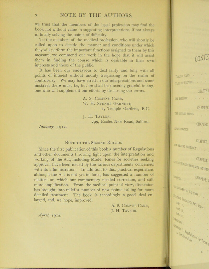 we trust that the members of the legal profession may find the book not without value in suggesting interpretations, if not always in finally solving the points of difficulty. To the members of the medical profession, who will shortly be called upon to decide the manner and conditions under which they will perform the important functions assigned to them by this measure, we commend our work in the hope that it will assist them in finding the course which is desirable in their own interests and those of the public. It has been our endeavour to deal fairly and fully with all points of interest without unduly trespassing on the realm of controversy. We may have erred in our interpretations and some mistakes there must be, but we shall be sincerely grateful to any- one who will supplement our efforts by disclosing our errors. A. S. Comyns Carr, W. H. Stuart Garnett, i, Temple Gardens, E.C. J. H. Taylor, 299, Eccles New Road, Salford. Tanuary, 1912. Note to the Second Edition. Since the first publication of this book a number of Regulations and other documents throwing light upon the interpretation and working of the Act, including Model Rules for societies seeking approval, have been issued by the various departments concerned with its administration. In addition to this, practical experience, although the Act is not yet in force, has suggested a number of matters on which our commentary needed correction, and still more amplification. From the medical point of view, discussion has brought into relief a number of new points calling for more detailed treatment. The book is accordingly a good deal en- larged, and, we hope, improved. A. S. Comyns Carr, J. H. Taylor. April, 19x2.