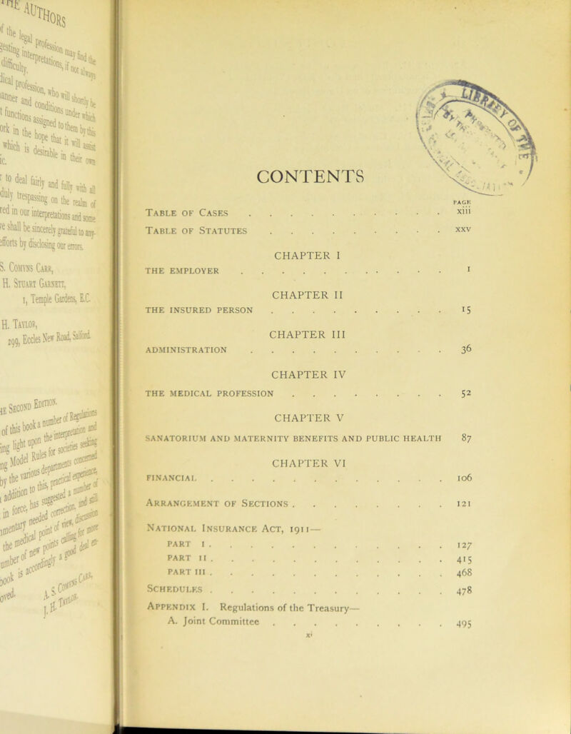 <rUi ^ lecrai culty, «not all ork m which is ic. - “*U1® o*n ' l» deal 6,^ Md M, ^ duly tresrasi ‘  tei* » *“ red i] in our : shall be sincerely grateful to ,lno on the realm of some inj- oor errors. S. Comvns Carr, H. Stuart Garnett, i. Temple Gardens, E.C. H. Tavlor, 299, Eccles New Road, Salford 1E Second Ediho* ng Model Rul^ jmpnt5 oj sedrif TTh in torce. ^ --1 f ^ ]• Table of Cases Table of Statutes THE INSURED PERSON CONTENTS Xlll XXV CHAPTER I CHAPTER II CHAPTER III CHAPTER IV THE MEDICAL PROFESSION 15 36 52 CHAPTER V SANATORIUM AND MATERNITY BENEFITS AND PUBLIC HEALTH 87 CHAPTER VI 106 Arrangement of Sections 121 National Insurance Act, 1911— PART I 127 PART II 415 PART III 468 Schedules 478 Appendix I. Regulations of the Treasury— A. Joint Committee 495