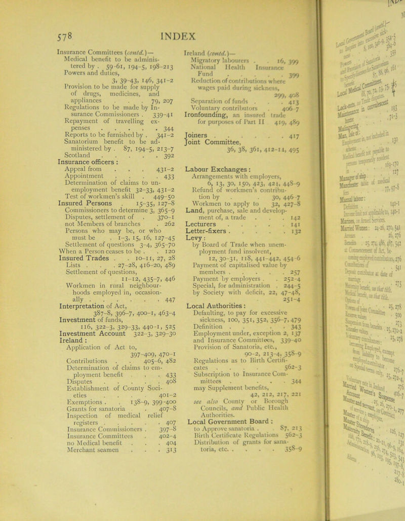 Insurance Committees (con/d.)— Medical benefit to be adminis- tered by . 59-61, 194-5, 198-215 Powers and duties, 3. 39-43. 146, 341-2 Provision to be made for supply of drugs, medicines, and appliances . . . 79, 207 Regulations to be made by In- surance Commissioners . 339-41 Repayment of travelling ex- penses 344 Reports to be furnished by . 341-2 Sanatorium benefit to be ad- ministered by . 87, 194-5, 2I3“7 Scotland 392 Insurance officers : Appeal from . . . 431-2 Appointment .... 433 Determination of claims to un- employment benefit 32-33, 431-2 Test of workmen’s skill . 449-50 Insured Persons x5—35> 127-8 Commissioners to determine 3, 365-9 Disputes, settlement of . 370-1 not Members of branches . 262 Persons who may be, or who must be . 1-3, 15, 16, 127-45 Settlement of questions 3-4, 365-70 When a Person ceases to be . . 120 Insured Trades . . 10-11,27,28 Lists . . . 27-28, 416-20, 489 Settlement of questions, 11-12, 435-7. 446 Workmen in rural neighbour- hoods employed in, occasion- ally 447 Interpretation of Act, 387-8, 396-7, 400-1, 463-4 Investment of funds, 116, 322-3, 329-33, 440-1, 525 Investment Account 322-3, 329-30 Ireland : Application of Act to, 397-409, 470-1 Contributions 405-6, 482 Determination of claims to em- ploynient benefit • 433 Disputes . 40S Establishment of County Soci- eties 401-2 Exemptions . . 138-9, 3994°° Grants for sanatoria . 407-8 Inspection of medical relief registers • 407 Insurance Commissioners 397-8 Insurance Committees 402-4 no Medical benefit • 404 Merchant seamen • • 3>3 Ireland (cotttd.)— Migratory lalwurers . . 16, 399 National Health Insurance Fund 399 Reduction of contributions where wages paid during sickness, 299, 408 Separation of funds . . .413 Voluntary contributors 406 7 Ironfounding, an insured trade for purposes of Part II 419, 489 Joiners 417 Joint Committee, 36, 38, 361, 412-u, 495 Labour Exchanges: Arrangements with employers, 6, 13, 30, 150, 423, 421, 448-9 Refund of workmen’s contribu- tion by . . 30, 446 -7 Workmen to apply to 32, 427-8 Land, purchase, sale and develop- ment of, a trade . . .142 Lecturers 141 Letter-fixers 132 Levy: by Board of Trade when unem- ployment fund insolvent, 12,30-31. hS, 441-442, 454-6 Payment of capitalised value by members 257 Payment by employers . . 252-4 Special, for administration . 244-5 by Society with deficit, 22, 47-4S, 251 _4 Local Authorities: Defaulting, to pay for excessive sickness, 100, 351,352, 356-7,479 Definition . . 343 Employment under, exception 2, 137 and Insurance Committees, 339-40 Provision of Sanatoria, etc., 90-2, 213-4, 358-9 Regulations as to Birth Certifi- cates .... 562-3 Subscription to Insurance Com- mittees . ... 344 may Supplement benefits, 42, 212, 217, 221 sec also County or Borough Councils, and Public Health Authorities. Local Government Board : to Approve sanatoria . S7, 213 Birth Certificate Regulations 562-3 Distribution of grants for sana- toria, etc 35S-9