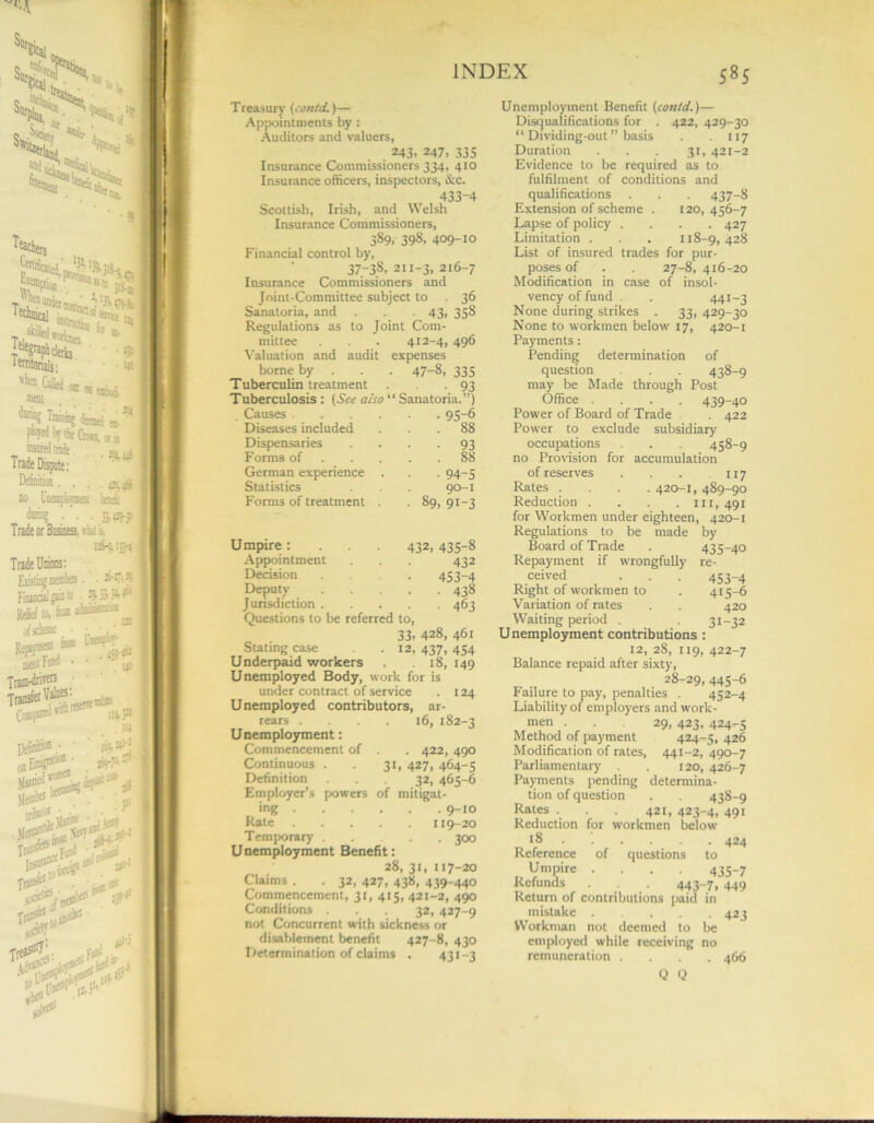 Treasury (con id.)— Appointments by : Auditors and valuers, . 243. 247, 335 Insurance Commissioners 334, 410 Insurance officers, inspectors, &c. 433-4 Scottish, Irish, and Welsh Insurance Commissioners, 389, 398, 409-10 Financial control by, 37-3S, 211-3, 216-7 Insurance Commissioners and Joint-Committee subject to 36 Sanatoria, and . . 43, 358 Regulations as to Joint Com- mittee . . . 412-4, 496 Valuation and audit expenses borne by . • 47-8, 335 Tuberculin treatment • 93 Tuberculosis: (See also “ Sanatoria.”) „ Causes .... • • 95-6 Diseases included . . 88 Dispensaries • • 93 Forms of . . 88 German experience • 94-5 Statistics 90-1 Forms of treatment • 89. 9i-3 Umpire : . . . 432. 435-8 Appointment 432 Decision 453-4 Deputy • 438 Jurisdiction . • 463 Questions to be referred to, 33. 428, 461 Stating case .12, 437, 454 Underpaid workers . 18, 149 Unemployed Body, work for is under contract of service . 124 Unemployed contributors, ar- rears .... 16, 182-3 Unemployment: Commencement of . . 422, 490 Continuous . . 31, 427, 464-5 Definition ... 32, 465-6 Employer’s powers of mitigat- ing 9-10 Rate 119-20 Temporary 300 Unemployment Benefit: 28, 31, 117-20 Claims . . 32, 427, 438, 439-440 Commencement, 31, 415, 421-2, 490 Conditions ... 32, 427-9 not Concurrent with sickness or disablement benefit 427-8, 430 Determination of claims . 431-3 Unemployment Benefit (con/d.)— Disqualifications for . 422, 429-30 “ Dividing-out ” basis . 117 Duration . . . 31, 421-2 Evidence to be required as to fulfilment of conditions and qualifications . . . 437-8 Extension of scheme . 120,456-7 Lapse of policy .... 427 Limitation . . . 118-9, 428 List of insured trades for pur- poses of . . 27-8, 416-20 Modification in case of insol- vency of fund . . 441-3 None during strikes . 33, 429-30 None to workmen below 17, 420-1 Payments: Pending determination of question . . 438-9 may be Made through Post Office .... 439-40 Power of Board of Trade . 422 Power to exclude subsidiary occupations . . . 458-9 no Provision for accumulation of reserves . . . .117 Rates .... 420-1, 489-90 Reduction . . . . 111,491 for Workmen under eighteen, 420-1 Regulations to be made by Board of Trade . 435-40 Repayment if wrongfully re- ceived . . . 453-4 Right of workmen to . 415-6 Variation of rates . . 420 Waiting period . . 31-32 Unemployment contributions : 12, 28, 119, 422-7 Balance repaid after sixty, 28-29, 445-6 Failure to pay, penalties . 452-4 Liability of employers and work- men ... 29, 423, 424-5 Method of payment 424-5, 426 Modification of rates, 441-2, 490-7 Parliamentary . . 120, 426-7 Payments pending determina- tion of question . . 438-9 Rates . . . 421, 423-4. 49i Reduction for workmen below 18 . '. . . . . 424 Reference of questions to Umpire .... 435-7 Refunds . . 443-7, 449 Return of contributions paid in mistake 423 Workman not deemed to be employed while receiving no remuneration .... 466 Q Q