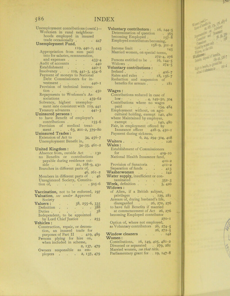 Unemployment contributions (contd,)— Workmen in rural neighbour- hoods employed in insured trade occasionally . . . 447 Unemployment Fund, 119, 440-1, 443 Appropriation from sum paid into for salaries, remuneration, and expenses . . . 433-4 Audit of accounts . . . 440 Establishment . . . 440-1 Insolvency . . 119, 441-3, 454-6 Payment of moneys to National Debt Commissioners for in- vestment .... 440-1 Provision of technical instruc- tion 450 Repayments to Workmen’s As- sociations . . . 459-62 Solvency, highest unemploy- ment rate consistent with 119,441 Treasury advances . . 441-3 Uninsured persons : to have Benefit of employer’s contributions . . 155-6 Provision of medical treat- ment . . .63, 201-2, 379-80 Uninsured Trades: Extension of Act to 34, 456-7 Unemployment Benefit in, 34-35, 461-2 United Kingdom : Absence from, outside Act . 130 no Benefits or contributions payable during residence out- side . . 21, 168-9, 43° Branches in different parts of, 46, 261-2 Members in different parts of . 46 Unregistered Society, Constitu- tion of, 5°5“6 Vaccination, not to be enforced, 197 Valuation, see under Approved Society Valuers : . . 38, 255-6, 335 Definition 388 Duties 38 Independent, to be appointed by Lord Chief Justice . . 255 Vehicles : Construction, repair, or decora- tion, an insured trade for purposes of Part II . 419, 489 Persons plying for hire on, when included in scheme, 2, 137, 479 Owners responsible as em- ployers ... 2, 137, 479 Voluntary contributors: 16.144-5 Determination of question . 365 becoming Employed . 157-8 Employed contributors becoming, _ . >58-9. 301-2 Income limit . . J45 Married women, on special term*, 272-4, 276 Persons entitled to be . 16,144-5 Widows 274-5 Voluntary contributions : Ireland . .... 406-7 Rates and rules . 18,156-7 Reduction and suspension of benefits for arrears . . .181 Wages: Contributions reduced in case of low- . . .4,149-50,304 Contributions where no wages paid . . . .154, 484 Employment without, on agri- cultural holding, exempt 140, 480 where Maintained by employer, exempt . . 140, 480 Fair, in employment offered by Insurance officer 428-9, 450-1 Payment during sickness, 6, 24, 294-304, 408 Waiters 126 Wales : Establishment of Commissioners for .... 409-10 National Health Insurance fund, 410-2 Provision of Sanatoria . 411-2 Separation of funds . . . 413 Washerwomen . . . .142 Water supply, insufficient or con- taminated . . . 352-3 Week, definition ... 5, 420 Widows : of Alien, if a British subject, privileges . . . 129, 2S1 Arrears of, during husband’s life, disregarded . 26, 270, 276 to have full Benefits if married at commencement of Act 26, 276 becoming Employed contributor 270-1 Option of, where not employed, as Voluntary contributors 26, 274-5 26, 272-5 Window cleaners 142 Women: Contributions, 16, 149, 405, 4S1-2 Divorced or separated . 279, 2S1 Married women, see that title. Parliamentary grant for . 19, 147-8