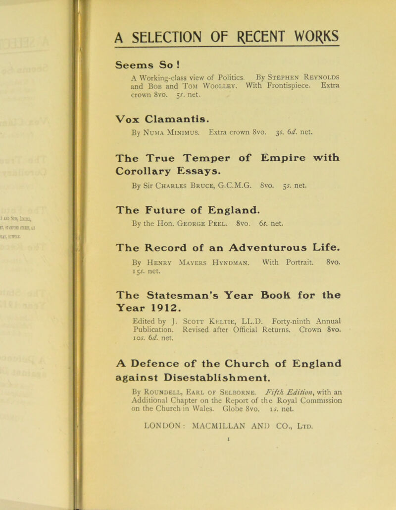 Seems So ! A Working-class view of Politics. By Stephen Reynolds and Bob and Tom Woolley. With Frontispiece. Extra crown 8vo. 5s. net. Vox Clamantis. By Numa Minimus. Extra crown 8vo. 3L 6d. net. The True Temper of Empire with Corollary Essays. By Sir Charles Bruce, G-C.M.G. 8vo. 5s. net. The Future of England. By the Hon. George Peel. 8vo. 6r. net. The Record of an Adventurous Life. By Henry Mayers Hyndman. With Portrait. 8vo. 15J. net. The Statesman’s Year Book for the Year 1912. Edited by J. Scott Kkltie, LL.D. Forty-ninth Annual Publication. Revised after Official Returns. Crown 8vo. 10s. 6d. net. A Defence of the Church of England against Disestablishment. By Roundell, Earl of Selborne. Fifth Edition, with an Additional Chapter on the Report of the Royal Commission on the Church in Wales. Globe 8vo. is. net. LONDON: MACMILLAN AND CO., Ltd.