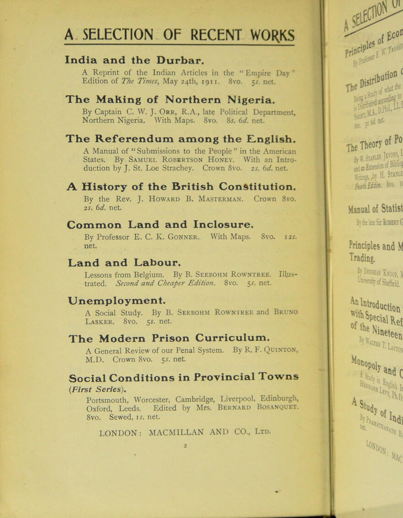 India and the Durbar. A Reprint of the Indian Articles in the “ Empire Day Edition of The Times, May 24th, 1911. 8vo. 5s. net. The Making of Northern Nigeria. By Captain C. W. J. Orr, R.A., late Political Department, Northern Nigeria. With Maps. 8vo. 8r. 6d. net. The Referendum among the ILnglish. A Manual of “ Submissions to the People ” in the American States. By Samuel Robertson Honey. With an Intro- duction by J. St. Loe Strachey. Crown 8vo. 2s. 6d. net. A History of the British Constitution. By the Rev. J. Howard B. Masterman. Crown 8vo. 2s. 6d. net. Common Land and Inclosure. By Professor E. C. K. Gonner. With Maps. 8vo. 12J. net. Land and Labour. Lessons from Belgium. By B. Seebohm Rowntree. Illus- trated. Second and Cheaper Edition. 8vo. 5-f. net. Unemployment. A Social Study. By B. Seebohm Rowntree and Bruno Lasker. 8vo. 5^. net. The Modern Prison Curriculum. A General Review of our Penal System. By R. F. Quinton, M.D. Crown 8vo. 5-f. net. Social Conditions in Provincial Towns (First Series). Portsmouth, Worcester, Cambridge, Liverpool, Edinburgh, Oxford, Leeds. Edited by Mrs. Bernard Bosanquet. 8vo. Sewed, is. net. LONDON: MACMILLAN AND CO., Ltd.