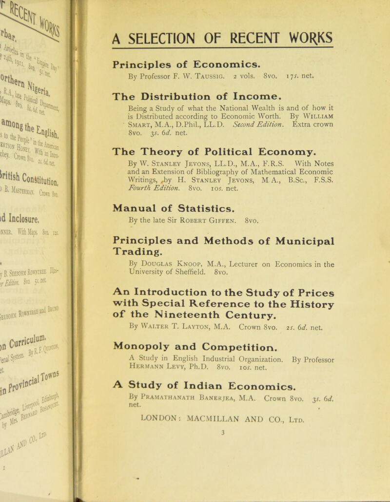 Principles of Economics. By Professor F. W. Taussig. 2 vols. Svo. 17j.net. The Distribution of Income. Being a Study of what the National Wealth is and of how it is Distributed according to Economic Worth. By William Smart, M.A., D.Phil., LL.D. Second Edition. Extra crown Svo. 3J. 6d. net. The Theory of Political Economy. By W. Stanley Jevons, LL.D., M.A., F.R.S. With Notes and an Extension of Bibliography of Mathematical Economic Writings, ,by H. Stanley Jevons, M A., B.Sc., F.S.S. Fourth Edition. 8vo. ioj. net. Manual of Statistics. By the late Sir Robert Giffen. 8vo. Principles and Methods of Municipal Trading. By Douglas Knoop, M.A., Lecturer on Economics in the University of Sheffield. 8vo. An Introduction to the Study of Prices with Special Reference to the History of the Nineteenth Century. By Walter T. Layton, M.A. Crown 8vo. 2J. 6d. net. Monopoly and Competition. A Study in English Industrial Organization. By Professor Hermann Levy, Ph.D. 8vo. ioj. net. A Study of Indian Economics. By Pramathanath Banekjea, M.A. Crown 8vo. xs. 6d. net. LONDON: MACMILLAN AND CO., Ltd.