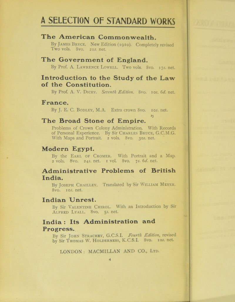 The American Commonwealth. By James Bryce. New Edition (1910). Completely revised Two vols. 8vo. 2 is. net. The Government of England. By Prof. A. Lawrence Lowell. Two vols. 8vo. 1 -js. net Introduction to the Study of the Law of the Constitution. By Prof. A. V. Dicey. Seventh Edition. 8vo. 10s. 6d. net France. By J. E. C. Bodley, M.A. Extra crown 8vo. 10s. net. »3 The Broad Stone of Empire. Problems of Crown Colony Administration. With Records of Personal Experience. By Sir Charles Bruce, G.C.M.G. With Maps and Portrait. 2 vols. 8vo. 30s. net. Modern Egypt. By the Earl of Cromer. With Portrait and a Map. 2 vols. 8vo. 24s. net. r voL 8vo. 7s. 6d. net. Administrative Problems of British India. By Joseph Chailley. Translated by Sir William Meier. 8vo. ioj-. net. Indian Unrest. By Sir Valentine Chirol. With an Introduction by Sir Alfred Lyall. 8vo. 5^. net. India : Its Administration and Progress. By Sir John Strachey, G.C.S.I. Fourth Edition, revised by Sir Thomas W. Holderness, K.C.S.I. Svo. ioj. net. LONDON : MACMILLAN AND CO., Ltd.