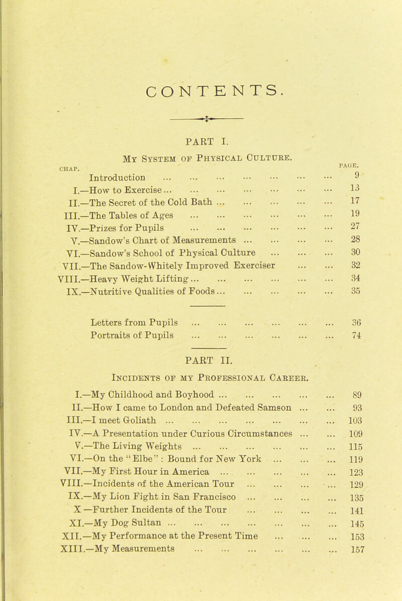 CONTENTS. PART I. My System of Physical Culture. Introduction 3 I.—How to Exercise 13 II.—The Secret of the Cold Bath 17 III.—The Tables of Ages 19 IY.—Prizes for Pupils 27 Y.—Sandow’s Chart of Measurements 28 VI.—Sandow’s School of Physical Culture 30 VII.—The Sandow- Whitely Improved Exerciser 32 VIII.—Heavy Weight Lifting 34 IX.—Nutritive Qualities of Foods 35 Letters from Pupils 36 Portraits of Pupils 74 PART II. Incidents of my Professional Career. I. —My Childhood and Boyhood 89 II. —How I came to London and Defeated Samson 93 III. —I meet Goliath 103 IV. —A Presentation under Curious Circumstances 109 V.—The Living Weights 115 VI.—On the “Elbe” : Bound for New York 119 VII. —My First Hour in America 123 VIII. —Incidents of the American Tour ... 129 IX.—My Lion Fight in San Francisco 135 X —Further Incidents of the Tour 141 XI.—My Dog Sultan 145 XII.—My Performance at the Present Time ... 153 XIII—My Measurements 157