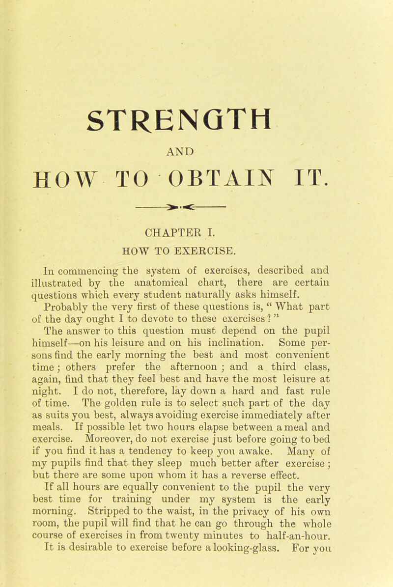 STRENGTH AND HOW TO OBTAIN IT. CHAPTER I. HOW TO EXERCISE. In commencing the system of exercises, described and illustrated by the anatomical chart, there are certain questions which every student naturally asks himself. Probably the very first of these questions is, “ What part of the day ought I to devote to these exercises 1 n The answer to this question must depend on the pupil himself—on his leisure and on his inclination. Some per- sons find the early morning the best and most convenient time; others prefer the afternoon ; and a third class, again, find that they feel best and have the most leisure at night. I do not, therefore, lay down a hard and fast rule of time. The golden rule is to select such part of the day as suits you best, always avoiding exercise immediately after meals. If possible let two hours elapse between a meal and exercise. Mox-eover, do not exercise just before going to bed if you find it has a tendency to keep you awake. Many of my pupils find that they sleep much better after exercise; but there are some upon whom it has a reverse effect. If all hours are equally convenient to the pupil the very best time for training under my system is the early morning. Stripped to the waist, in the px-ivacy of his owxx room, the pxxpil will find that he can go throxxgh the whole course of exex’cises iix from twenty minutes to half-an-hoxxr. It is desirable to exercise before a looking-glass. For yoxx