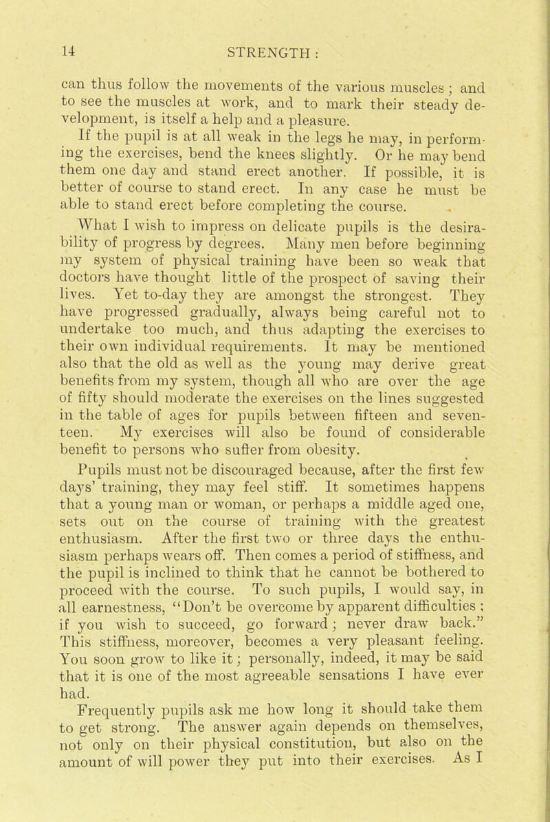 can thus follow the movements of the various muscles; and to see the muscles at work, and to mark their steady de- velopment, is itself a help and a pleasure. If the pupil is at all weak in the legs he may, in perform- ing the exercises, bend the knees slightly. Or he may bend them one day and stand erect another. If possible, it is better of course to stand erect. In any case he must be able to stand erect before completing the course. What I wish to impress on delicate pupils is the desira- bility of progress by degrees. Many men before beginning my system of physical training have been so weak that doctors have thought little of the prospect of saving their lives. Yet to-day they are amongst the strongest. They have progressed gradually, always being careful not to undertake too much, and thus adapting the exercises to their own individual requirements. It may be mentioned also that the old as well as the young may derive great benefits from my system, though all who are over the age of fifty should moderate the exercises on the lines suggested in the table of ages for pupils between fifteen and seven- teen. My exercises will also be found of considerable benefit to persons who suffer from obesity. Pupils must not be discouraged because, after the first few days’ training, they may feel stiff. It sometimes happens that a young man or woman, or perhaps a middle aged one, sets out on the course of training with the greatest enthusiasm. After the first two or three days the enthu- siasm perhaps wears off. Then comes a period of stiffness, and the pupil is inclined to think that he cannot be bothered to proceed with the course. To such pupils, I would say, in all earnestness, “Don’t be overcome by apparent difficulties ; if you wish to succeed, go forward; never draw back.” This stiffness, moreover, becomes a very pleasant feeling. You soon grow to like it; personally, indeed, it may be said that it is one of the most agreeable sensations I have ever had. Frequently pupils ask me how long it should take them to get strong. The answer again depends on themselves, not only on their physical constitution, but also on the amount of will power they put into their exercises. As I