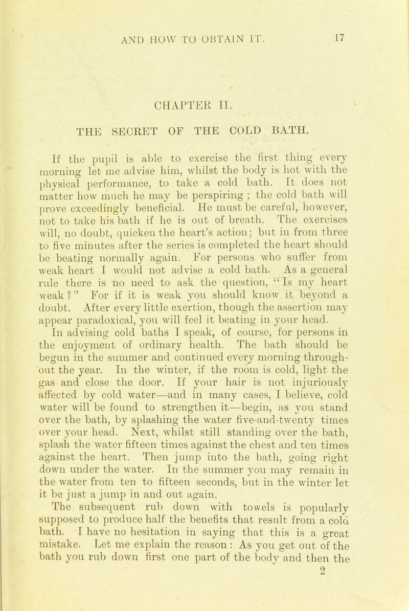 CHAPTER II. THE SECRET OF THE COLD BATH. If the pupil is able to exercise the first thing every morning let me advise him, whilst the body is hot with the physical performance, to take a cold bath. It does not matter how much he may be perspiring ; the cold bath will prove exceedingly beneficial. He must be careful, however, not to take his bath if he is out of breath. The exercises will, no doubt, quicken the heart’s action; but in from three to five minutes after the series is completed the heart should be beating normally again. For persons who suffer from weak heart I would not advise a cold bath. As a general rule there is no need to ask the question, “ Is my heart weak 1 ” For if it is weak you should know it beyond a doubt. After every little exertion, though the assertion may appear paradoxical, you will feel it beating in your head. In advising cold baths I speak, of course, for persons in the enjoyment of ordinary health. The bath should be begun in the summer and continued every morning through- out the year. In the winter, if the room is cold, light the gas and close the door. If your hair is not injuriously affected by cold water—and in many cases, I believe, cold water will be found to strengthen it—begin, as you stand over the bath, by splashing the water five-and-twenty times over your head. Next, whilst still standing over the bath, splash the water fifteen times against the chest and ten times against the heart. Then jump into the bath, going right down under the water. In the summer you may remain in the water from ten to fifteen seconds, but in the winter let it be just a jump in and out again. The subsequent rub down with towels is popularly supposed to produce half the benefits that result from a cold bath. I have no hesitation in saying that this is a great mistake. Let me explain the reason : As you get out of the bath you rub down first one part of the body and then the 2