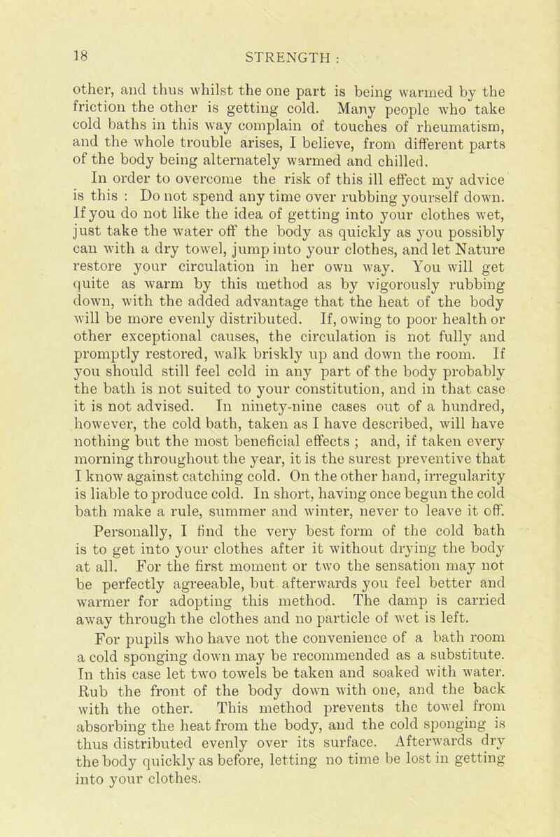 other, and thus whilst the one part is being warmed by the friction the other is getting cold. Many people who take cold baths in this way complain of touches of rheumatism, and the whole trouble arises, I believe, from different parts of the body being alternately warmed and chilled. In order to overcome the risk of this ill effect my advice is this : Do not spend any time over rubbing yourself down. If you do not like the idea of getting into your clothes wet, just take the water off the body as quickly as you possibly can with a dry towel, jump into your clothes, and let Nature restore your circulation in her own way. You will get quite as warm by this method as by vigorously rubbing down, with the added advantage that the heat of the body will be more evenly distributed. If, owing to poor health or other exceptional causes, the circulation is not fully and promptly restored, walk briskly up and down the room. If you should still feel cold in any part of the body probably the bath is not suited to your constitution, and in that case it is not advised. In ninety-nine cases out of a hundred, however, the cold bath, taken as I have described, will have nothing but the most beneficial effects ; and, if taken every morning throughout the year, it is the surest preventive that I know against catching cold. On the other hand, irregularity is liable to produce cold. In short, having once begun the cold bath make a rule, summer and winter, never to leave it off. Personally, I find the very best form of the cold bath is to get into your clothes after it without drying the body at all. For the first moment or two the sensation may not be perfectly agreeable, but afterwards you feel better and warmer for adopting this method. The damp is carried away through the clothes and no particle of wet is left. For pupils who have not the convenience of a bath room a cold sponging down may be recommended as a substitute. In this case let two towels be taken and soaked with water. Rub the front of the body down with one, and the back with the other. This method prevents the towel from absorbing the heat from the body, and the cold sponging js thus distributed evenly over its surface. Afterwards dry the body quickly as before, letting no time be lost in getting into your clothes.
