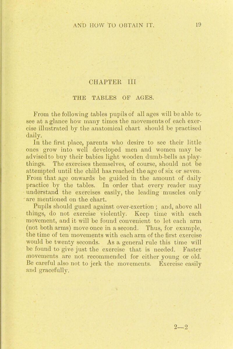 CHAPTER III THE TABLES OF AGES. From the following tables pupils of all ages will be able to see at a glance how many times the movements of each exer- cise illustrated by the anatomical chart should be practised daily. In the first place, parents who desire to see their little ones grow into well developed men and women may be advised to buy their babies light wooden dumb-bells as play- things. The exercises themselves, of course, should not be attempted until the child has reached the age of six or seven. From that age onwards be guided in the amount of daily practice by the tables. In order that every reader may understand the exercises easily, the leading muscles only are mentioned on the chart. Pupils should guard against over-exertion ; and, above all things, do not exercise violently. Keep time with each movement, and it will be found convenient to let each arm (not both arms) move once in a second. Thus, for example, the time of ten movements with each arm of the first exercise would be twenty seconds. As a general rule this time will be found to give just the exercise that is needed. Faster movements are not recommended for either young or old. Be careful also not to jerk the movements. Exercise easily and gracefully.