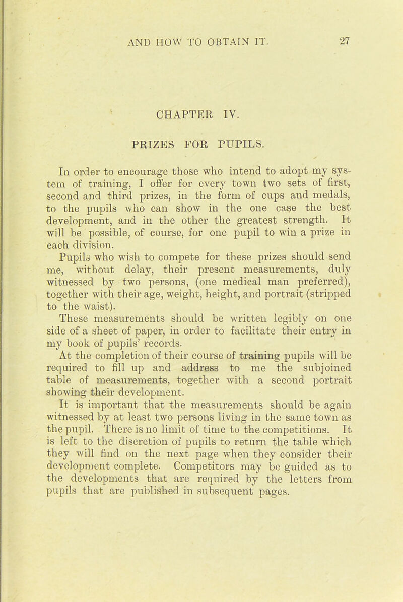 CHAPTER IV. PRIZES FOR PUPILS. In order to encourage those who intend to adopt my sys- tem of training, I offer for every town two sets of first, second and third prizes, in the form of cups and medals, to the pupils who can show in the one case the best development, and in the other the greatest strength. It will be possible, of course, for one pupil to win a prize in each division. Pupils who wish to compete for these prizes should send me, without delay, their present measurements, duly witnessed by two persons, (one medical man preferred), together with their age, weight, height, and portrait (stripped to the waist). These measurements should be written legibly on one side of a sheet of paper, in order to facilitate their entry in my book of pupils’ records. At the completion of their course of training pupils will be required to fill up and address to me the subjoined table of measurements, together with a second portrait showing their development. It is important that the measurements should be again witnessed by at least two persons living in the same town as the pupil. There is no limit of time to the competitions. It is left to the discretion of pupils to return the table which they will find on the next page when they consider their development complete. Competitors may be guided as to the developments that are required by the letters from pupils that are published in subsequent pages.
