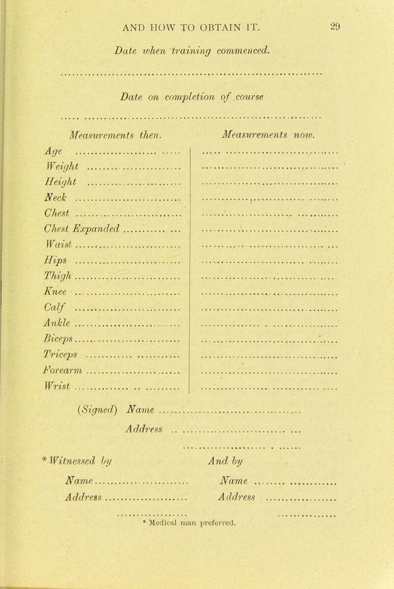 Date when training commenced. Date on completion of course Measurements then. Measurements now. Age Weight Height Neck , Chest Chest Expanded Waist Hips Thigh Knee Calf Ankle Biceps Triceps Forearm Wrist .. (Signed) Name Address * Witnessed by Name Address .. And by Name . A d dress Medical man preferred.