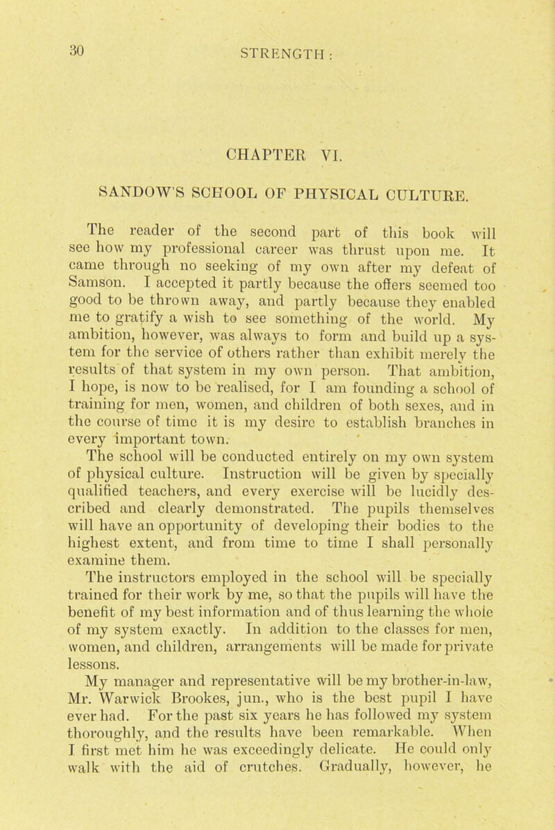 CHAPTER VI. SANDOW’S SCHOOL OF PHYSICAL CULTURE. The reader of the second part of this book will see how my professional career was thrust upon me. It came through no seeking of my own after my defeat of Samson. I accepted it partly because the offers seemed too good to be thrown away, and partly because they enabled me to gratify a wish to see something of the world. My ambition, however, was always to form and build up a sys- tem for the service of others rather than exhibit merely the results of that system in my own person. That ambition, I hope, is now to be realised, for I am founding a school of training for men, women, and children of both sexes, and in the course of time it is my desire to establish branches in every important town. The school will be conducted entirely on my own system of physical culture. Instruction will be given by specially qualified teachers, and every exercise will be lucidly des- cribed and clearly demonstrated. The pupils themselves will have an opportunity of developing their bodies to the highest extent, and from time to time I shall personally examine them. The instructors employed in the school will be specially trained for their work by me, so that the pupils will have the benefit of my best information and of thus learning the whole of my system exactly. In addition to the classes for men, women, and children, arrangements will be made for private lessons. My manager and representative will be my brother-in-law, Mr. Warwick Brookes, jun., who is the best pupil I have ever had. For the past six years he has followed my system thoroughly, and the results have been remarkable. When I first met him he was exceedingly delicate. He could only walk with the aid of crutches. Gradually, however, he