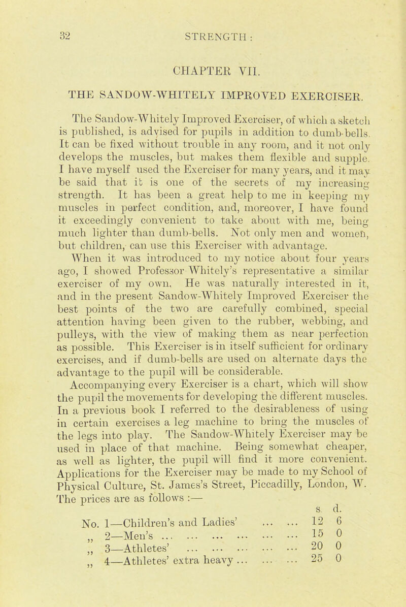 CHAPTER VII. THE SANDOW-WHITELY IMPROVED EXERCISER. The Sandow-Whitely Improved Exerciser, of which a sketch is published, is advised for pupils in addition to dumb-bells. It can be fixed without trouble in any room, and it not only develops the muscles, but makes them flexible and supple I have myself used the Exerciser for many years, and it may be said that it is one of the secrets of my increasing strength. It has been a great help to me in keeping my muscles in perfect condition, and, moreover, I have found it exceedingly convenient to take about with me, being- much lighter than dumb-bells. Not only men and women, but children, can use this Exerciser with advantage. When it was introduced to my notice about four years ago, I showed Professor Whitely’s representative a similar exerciser of my own. He was naturally interested in it, and in the present Sandow-Whitely Improved Exerciser the best points of the two are carefully combined, special attention having been given to the rubber, webbing, and pulleys, with the view of making them as near perfection as possible. This Exerciser is in itself sufficient for ordinary exercises, and if dumb-bells are used on alternate days the advantage to the pupil will be considerable. Accompanying every Exerciser is a chart, which will show the pupil the movements for developing the different muscles. In a previous book I referred to the desirableness of using- in certain exercises a leg machine to bring the muscles of the legs into play. The Sandow-Whitely Exerciser may be used in place of that machine. Being somewhat cheaper, as well as lighter, the pupil will find it more convenient. Applications for the Exerciser may be made to my School of Physical Culture, St. James’s Street, Piccadilly, London, W. The prices are as follows :— No. 1—Children’s and Ladies’ „ 2—Men’s ,, 3—Athletes’ „ 4—Athletes’ extra heavy . s d. 12 6 15 0 20 0 25 0