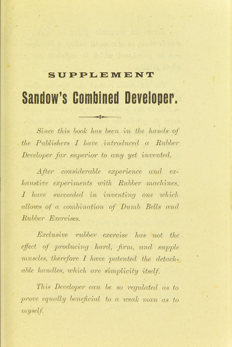 SUPPLEMENT Sandow’s Combined Developer. Since this hook has been in the hands of the Publishers I have introduced a Rubber Developer far superior to any yet invented. After considerable experience and ex- haustive experiments with Rubber machines, I have succeeded in inventing one which allows of a combination of Dumb Bells and Rubber Exercises. Exclusive rubber exercise has not the effect of producing hard, firm, and supple muscles, therefore I have patented the detach- able handles, which are simplicity itself. This Developer can be so regulated as to prove equally beneficial to a weak man as to myself.