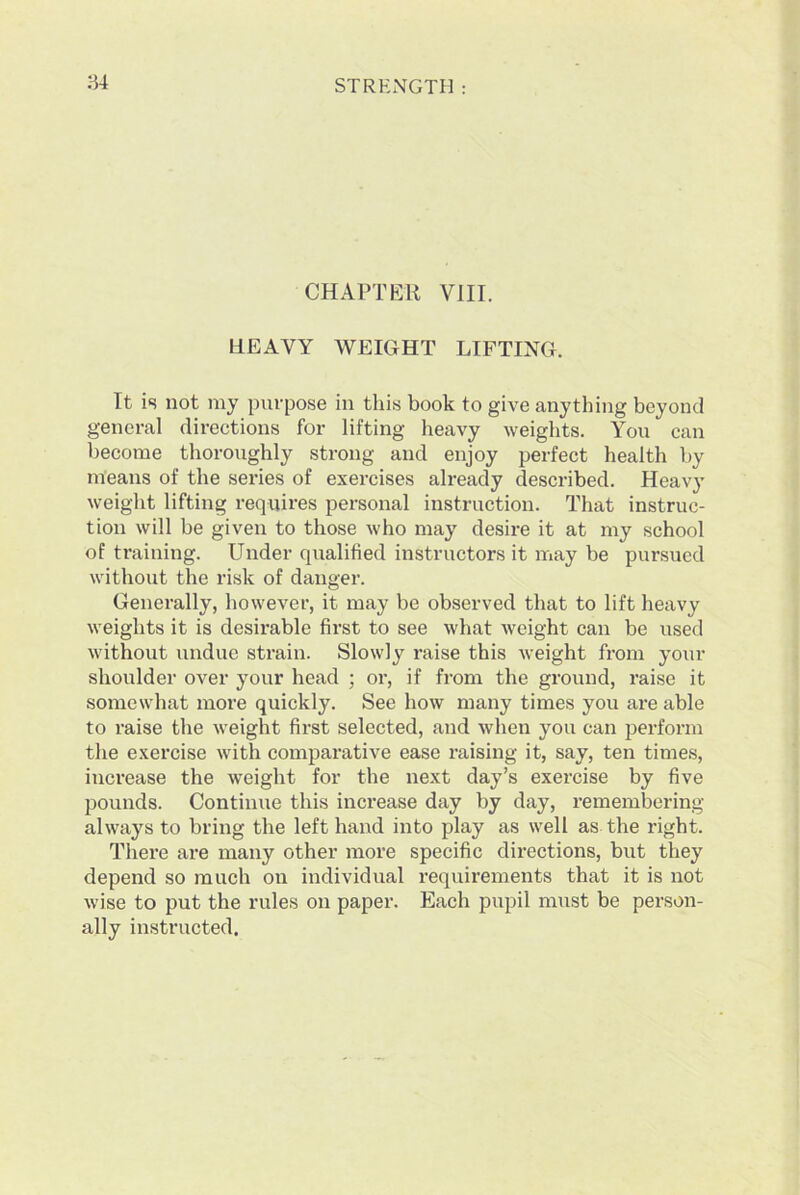 CHAPTER VIII. HEAVY WEIGHT LIFTING. It is not my purpose in this book to give anything beyond general directions for lifting heavy weights. You can become thoroughly strong and enjoy perfect health by means of the series of exercises already described. Heavy weight lifting requires personal instruction. That instruc- tion will be given to those who may desire it at my school of training. Under qualified instructors it may be pursued without the risk of danger. Generally, however, it may be observed that to lift heavy weights it is desirable first to see what weight can be used without undue strain. Slowly raise this weight from your shoulder over your head ; or, if from the ground, raise it somewhat more quickly. See how many times you are able to raise the weight first selected, and when you can perform the exercise with comparative ease raising it, say, ten times, increase the weight for the next day’s exercise by five pounds. Continue this increase day by day, remembering always to bring the left hand into play as well as the right. There are many other more specific directions, but they depend so much on individual requirements that it is not wise to put the rules on paper. Each pupil must be person- ally instructed.