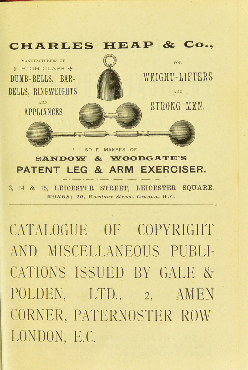 CHARLES HEAP «& Co., MANU FACT U R ERS O F -S. HIGH-CLASS DUMB-BELLS, BAR- BELLS, RINGWEIGHTS AND APPLIANCES WEIGHT-LIFTERS AND STRONG MEN, * SOLE MAKERS OF SANDOW & WOODGATE’S PATENT LEG & ARM EXERCISER. 3, 14 & 15, LEICESTER STREET, LEICESTER SQUARE. WORKS; lO, IVai'clour Street, London, JJ.C. CATALOGUE OF COPYRIGHT AND MISCELLANEOUS PUBLI- CATIONS ISSUED BY GALE & BOLDEN, LTD., 2, AMEN CORNER, PATERNOSTER LONDON, E.C. ROW