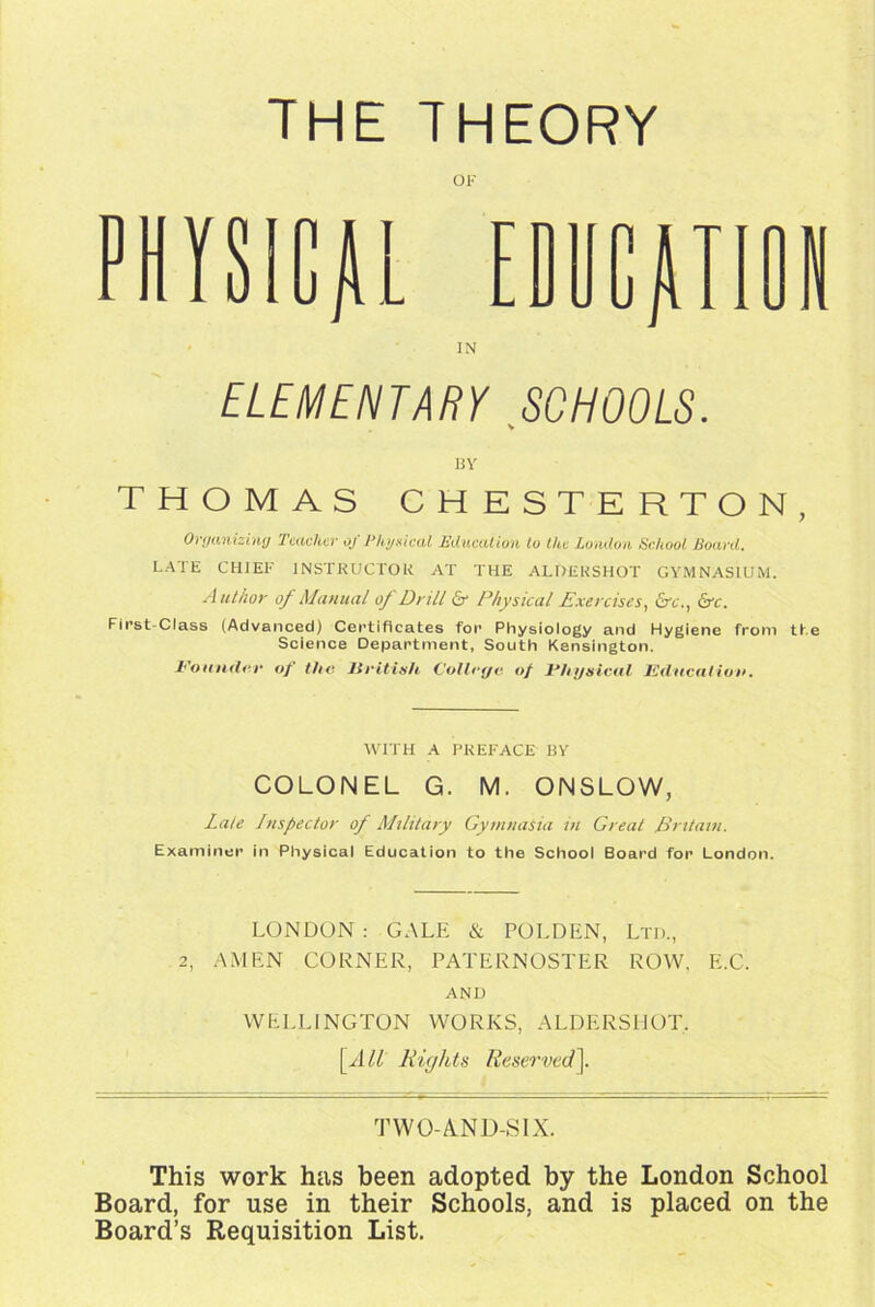 THE THEORY OF PHYSICAL EDUCATION IN ELEMENTARY SCHOOLS. BY THOMAS CHESTERTON, Organizing Teacher of Physical Education to the London School Board. LATE CHIEF INSTRUCTOR AT THE ALDERSHOT GYMNASIUM. Author of Manual oj Drill & Physical Exercises, &c.t Lye. First Class (Advanced) Certificates for Physiology and Hygiene from the Science Department, South Kensington. Pounder of the liritish College of Physical Education. WITH A PREFACE BY COLONEL G. M. ONSLOW, Late Inspector of Military Gymnasia in Great Britain. Examiner in Physical Education to the School Board for London. LONDON : GALE & POLDEN, Ltd., 2, AMEN CORNER, PATERNOSTER ROW, E.C. AND WELLINGTON WORKS, ALDERSHOT. [A ll Rights Reserved]. TWO-A.ND-SIX. This work has been adopted by the London School Board, for use in their Schools, and is placed on the Board’s Requisition List.