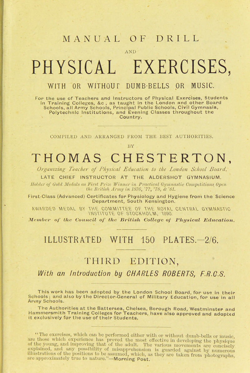 MANUAL DRILL O F AND PHYSICAL EXERCISES, WITH OR WITHOUT DUMB-BELLS OR MUSIC. For the use of Teachers and Instructors of Physical Exercises, Students in Training Colleges, &c , as taught in the London and other Board Schools, all Army Schools, Principal Public Schools, Civil Gymnasia, Polytechnic Institutions, and Evening Classes throughout the Country. COMPILED AND ARRANGED FROM THE BEST AUTHORITIES. BY THOMAS CHESTERTON, Organizing Teacher of Physical Education to the London School Board. LATE CHIEF INSTRUCTOR AT THE ALDERSHOT GYMNASIUM. Holder of Hold Medals as First Prize Winner in Practical Gymnastic Competitions Open the British Army in 1S7G, 77, '7S, A- 'Si. First-Class (Advanced) Certificates for Physiology and Hygiene from the Science Department, South Kensington. MNMVOEO MEOKE EA AWE COMNUAAEE OF AWE EOAKE CEHAEKE 6YVJ\UKSA\C \HSA\AUAE OF SAOCYAAOUli, A890. Member of the Council of the British College of Physical Education. ILLUSTRATED WITH 150 PLATES.—2/6. THIRD EDITION, With an Introduction by CHARLES ROBERTS, F.R.C.S. This work has been adopted by the London School Board, for use in their Schools; and also by the Director-General of Military Education, for use in all Army Schools. The Authorities at the Battersea, Chelsea, Borough Road, Westminster and Hammersmith Training Colleges for Teachers, have also approved and adopted it exclusively for the use of their Students. “ TIic exercises, which can bo performed oither with or without dumb-bells or music arc those which experience lias proved the most effective in developing the physique of the young, and improving that of the adult. The various movements are concisely explained, and any possibility of misapprehension is guarded against by numerous illustrations of the positions to lie assumed, which, as they are taken from photographs are approximately true to nature.”—Morning Post ’