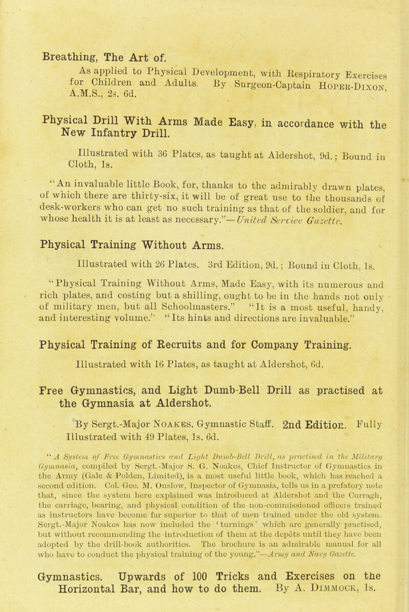 Breathing, The Art of. As applied to Physical Development, with Respiratory Exercises for Children and Adults. By Surgeon-Captain Hopkb-Dixok A.M.S., 2s. 6d. Physical Drill With Arms Made Easy, in accordance with the New Infantry Drill. Illustrated with 36 Plates, as taught at Aldershot, 9d.: Bound in Cloth, Is. An invaluable little Book, lor, thanks to the admirably drawn plates, of which there are thirty-six, it will be of great use to the thousands of desk-workers who can get no such training as that of the soldier, and for whose health it is at least as necessary.”— United Service Gazette. Physical Training Without Arms. Illustrated with 26 Plates. 3rd Edition, 9d.; Bound in Cloth, Is. “Physical Training Without Arms, Made Easy, with its numerous and rich plates, and costing but a shilling, ought to be in the hands not only of military men, but all Schoolmasters.” “It is a most useful, handy, and interesting volume.” “ Its hints and directions are invaluable.” Physical Training of Recruits and for Company Training. Illustrated with 16 Plates, as taught at Aldershot, 6d. Free Gymnastics, and Light Dumb-Bell Drill as practised at the Gymnasia at Aldershot. By Sergt.-Major Noakes, Gymnastic Staff. 2nd Edition. Fully Illustrated with 49 Plates, Is. 6d. “A System of Free Gymnastics and Light Dumb-Bell Drill, as practised in the Military Gymnasia, compiled by Sergt.-Major S. G. Noakes, Chief Instructor of Gymnastics in the Army (Gale & Polden, Limited), is a most useful little book, which has reached a second edition. Col. Geo. M. Onslow, Inspector of Gymnasia, tells us in a prefatory note that, since the system here explained was introduced at Aldershot and the Curragh, the carriage, bearing, and physical condition of the non-commissioned officers trained as instructors have become far superior to that of men trained under the old system. Sergt.-Major Noakes has now included the ‘turnings’ which arc generally practised, but without recommending the introduction of them at the depots until they have been adopted by the drill-book authorities. The brochure is an admirable manual for all who have to conduct the physical training of the young.”—Army and Navy Gazette. Gymnastics. Upwards of 100 Tricks and Exercises on tbe Horizontal Bar, and how to do them. By A. Dimmock, Is.