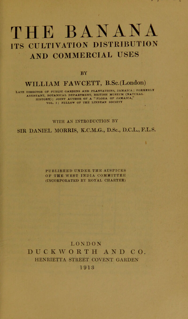 f THE BANANA ITS CULTIVATION DISTRIBUTION AND COMMERCIAL USES BY WILLIAM FAWCETT, B.Sc.(London) •LATE DIRECTOR OF PUBWC GARDENS AND PLANTATIONS, JAMAICA : FORMERLY ASSISTANT, BOTANICAL DEPARTMENT, BRITISH MDSEUM (NATURAL HISTORY) ; JOINT AUTHOR OF A “ FLORA OF JAMAICA,” VOL. I; FELLOW OF THE LINNEAN SOCIETY WITH AN INTRODUCTION BY SIR DANIEL MORRIS, K.C.M.G., D.Sc., D.C.L., F.L.S. I PUBLISHED UNDER THE AUSPICES OF THE WEST INDIA COMMITTEE (INCORPORATED BY ROYAL CHARTER) LONDON DUCKWORTH AND CO. HENRIETTA STREET COVENT GARDEN 1913