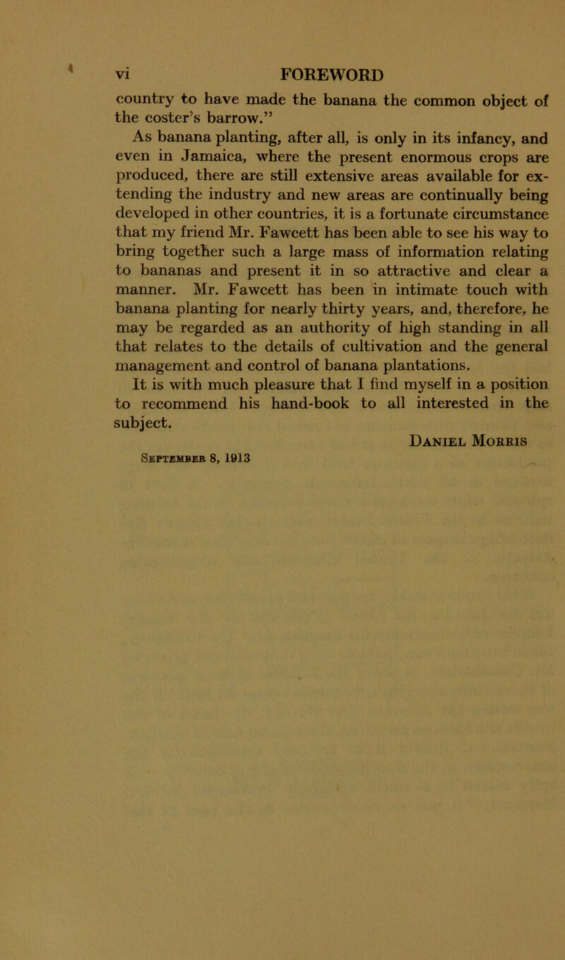 country to have made the banana the common object of the coster’s barrow.” As banana planting, after all, is only in its infancy, and even in Jamaica, where the present enormous crops are produced, there are still extensive areas available for ex- tending the industry and new areas are continually being developed in other countries, it is a fortunate circumstance that my friend Mr. Fawcett has been able to see his way to bring together such a large mass of information relating to bananas and present it in so attractive and clear a manner. Mr. Fawcett has been in intimate touch with banana planting for nearly thirty years, and, therefore, he may be regarded as an authority of high standing in all that relates to the details of cultivation and the general management and control of banana plantations. It is with much pleasure that I find myself in a position to recommend his hand-book to all interested in the subject. Daniel Morris September 8, 1913