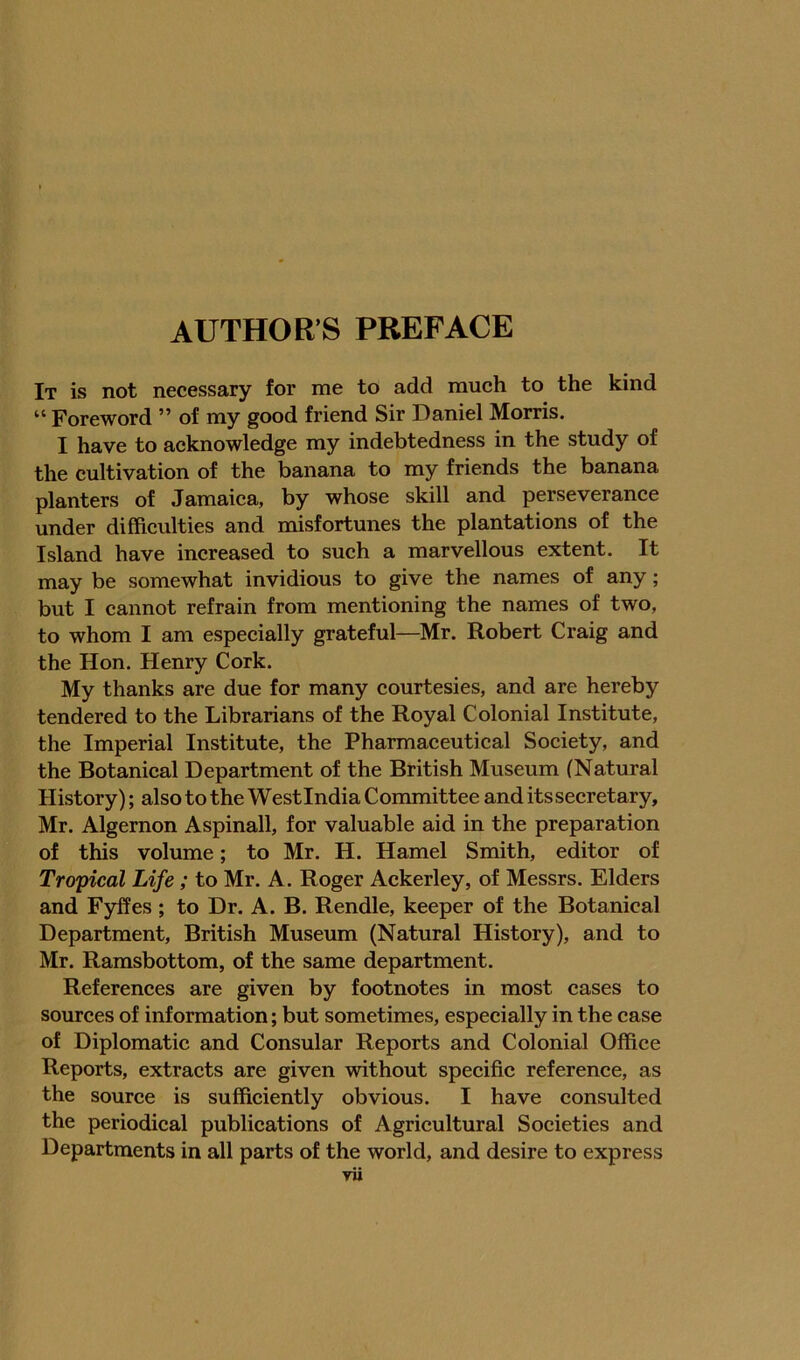 AUTHOR’S PREFACE It is not necessary for me to add much to the kind “ Foreword ” of my good friend Sir Daniel Morris. I have to acknowledge my indebtedness in the study of the cultivation of the banana to my friends the banana planters of Jamaica, by whose skill and perseverance under difficulties and misfortunes the plantations of the Island have increased to such a marvellous extent. It may be somewhat invidious to give the names of any; but I cannot refrain from mentioning the names of two, to whom I am especially grateful—Mr. Robert Craig and the Hon. Henry Cork. My thanks are due for many courtesies, and are hereby tendered to the Librarians of the Royal Colonial Institute, the Imperial Institute, the Pharmaceutical Society, and the Botanical Department of the British Museum (Natural History); also to the Westindia Committee and itssecretary, Mr. Algernon Aspinall, for valuable aid in the preparation of this volume; to Mr. H. Hamel Smith, editor of Tropical Life; to Mr. A. Roger Ackerley, of Messrs. Elders and Fyffes ; to Dr. A. B. Rendle, keeper of the Botanical Department, British Museum (Natural History), and to Mr. Ramsbottom, of the same department. References are given by footnotes in most cases to sources of information; but sometimes, especially in the case of Diplomatic and Consular Reports and Colonial Office Reports, extracts are given without specific reference, as the source is sufficiently obvious. I have consulted the periodical publications of Agricultural Societies and Departments in all parts of the world, and desire to express
