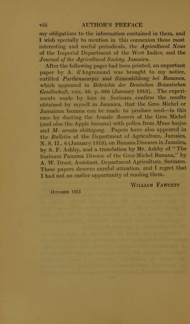 my obligations to the information contained in them, and I wish specially to mention in this connexion those most interesting and useful periodicals, the Agricultural News of the Imperial Department of the West Indies, and the Journal of the Agricultural Society, Jamaica. After the following pages had been printed, an important paper by A. d’Angremond was brought to my notice, entitled Parthenocarpie und Samenhildung bei Bananen, which appeared in Behrichte der Deutschen Botanischen Gesellschaft, xxx. 10, p. 686 (January 1913). The experi- ments made by him in Surinam confirm the results obtained by myself in Jamaica, that the Gros Michel or Jamaican banana can be made to produce seed—in this case by dusting the female flowers of the Gros Michel (and also the Apple banana) with pollen from Musa basjoo and M. ornata chittagong. Papers have also appeared in the Bulletin of the Department of Agriculture, Jamaica, N. S. II., 6 (January 1913), on Banana Diseases in Jamaica, by S. F. Ashby, and a translation by Mr. Ashby of “ The Surinam Panama Disease of the Gros Michel Banana,” by A. W. Drost, Assistant, Department Agriculture, Surinam. These papers deserve careful attention, and I regret that I had not an earlier opportunity of reading them. William Fawcett October 1913