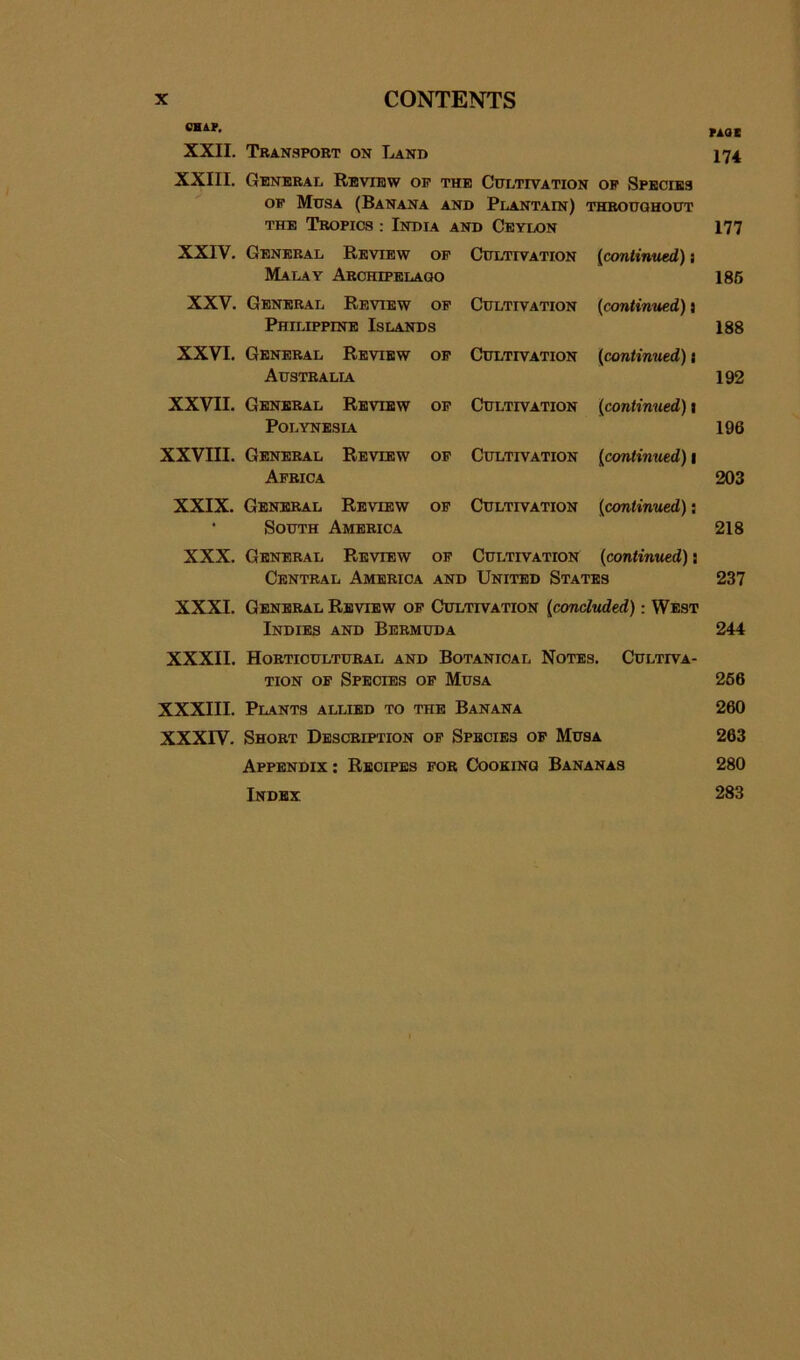 CHAP. XXII. Tban.sport on Land 174 XXIII. General Review op the Cultivation op Species OP Musa (Banana and Plantain) thbouohout THE Tropics ; India and Ceylon 177 XXIV. General Review op Cultivation {continued): Malay Archipelaoo 186 XXV. General Review op Cultivation {continued) j Philippine Islands 188 XXVI. General Review op Cultivation {continued) \ Australia 192 XXVII. General Review op Cultivation {continued) \ Polynesia 196 XXVIII. General Review op Cultivation {continued) \ Africa 203 XXIX. General Review op Cultivation {continued): • South America 218 XXX. General Review op Cultivation {continued): Central America and United States 237 XXXI. General Review op Cultivation {concluded): West Indies and Bermuda 244 XXXII. Horticultural and Botanical Notes. Cultiva- tion OP Species op Musa 266 XXXIII. Plants allied to the Banana 260 XXXrV. Short Description op Species of Musa 263 Appendix : Recipes for Cooking Bananas 280 Index 283
