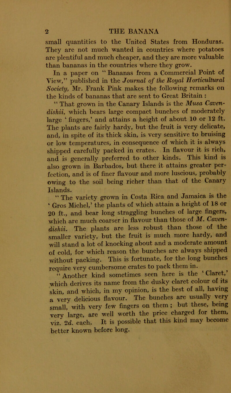 small quantities to the United States from Honduras. They are not mueh wanted in countries where potatoes are plentiful and much cheaper, and they are more valuable than bananas in the countries where they grow. In a paper on “ Bananas from a Commereial Point of View,” published in the Journal of the Royal Horticultural Society, Mr. Frank Pink makes the following remarks on the kinds of bananas that are sent to Great Britain : “ That grown in the Canary Islands is the Musa Caven- dishii, whieh bears large compaet bunches of moderately large ‘ fingers,’ and attains a height of about 10 or 12 ft. The plants are fairly hardy, but the fruit is very delieate, and, in spite of its thick skin, is very sensitive to bruising or low temperatures, in consequence of whieh it is always shipped carefully packed in crates. In flavour it is rieh, and is generally preferred to other kinds. This kind is also grown in Barbados, but there it attains greater per- fection, and is of finer flavour and more luscious, probably owing to the soil being richer than that of the Canary Islands. “ The variety grown in Costa Riea and Jamaica is the ‘ Gros Miehel,’ the plants of which attain a height of 18 or 20 ft., and bear long straggling bunehes of large Angers, which are much coarser in flavour than those of M. Caven- dishii. The plants are less robust than those of the smaller variety, but the fruit is mueh more hardy, and will stand a lot of knoeking about and a moderate amount of cold, for which reason the bunches are always shipped without packing. This is fortunate, for the long bunches require very cumbersome crates to pack them in. “ Another kind sometimes seen here is the ‘ Claret,’ whieh derives its name from the dusky claret colour of its skin, and which, in my opinion, is the best of all, having a very delicious flavour. The bunehes are usually very small, with very few Angers on them ; but these, being very large, are well worth the priee charged for them, viz. 2d. eaeh. It is possible that this kind may become better known before long.