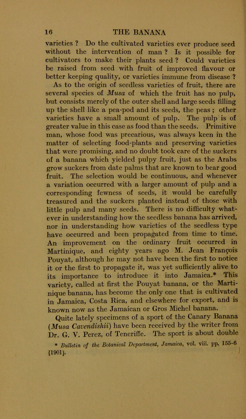 varieties ? Do the cultivated varieties ever produce seed without the intervention of man ? Is it possible for cultivators to make their plants seed ? Could varieties be raised from seed with fruit of improved flavour or better keeping quality, or varieties immune from disease ? As to the origin of seedless varieties of fruit, there are several species of Musa of which the fruit has no pulp, but consists merely of the outer shell and large seeds filling up the shell like a pea-pod and its seeds, the peas ; other varieties have a small amount of pulp. The pulp is of greater value in this case as food than the seeds. Primitive man, whose food was precarious, was always keen in the matter of selecting food-plants and preserving varieties that were promising, and no doubt took care of the suckers of a banana which yielded pulpy fruit, just as the Arabs grow suckers from date palms that are known to bear good fruit. The selection would be continuous, and whenever a variation occurred with a larger amount of pulp and a corresponding fewness of seeds, it would be carefully treasm’ed and the suckers planted instead of those with little pulp and many seeds. There is no difficulty what- ever in understanding how the seedless banana has arrived, nor in understanding how varieties of the seedless type have occurred and been propagated from time to time. An improvement on the ordinary fruit occurred in Martinique, and eighty years ago M. Jean Francois Pouyat, although he may not have been the first to notice it or the first to propagate it, was yet sufficiently alive to its importance to introduce it into Jamaica.* This variety, called at first the Pouyat banana, or the Marti- nique banana, has become the only one that is cultivated in Jamaica, Costa Rica, and elsewhere for export, and is known now as the Jamaican or Gros Michel banana. Quite lately specimens of a sport of the Canary Banana {Musa Cavendishii) have been received by the writer from Dr. G. V. Perez, of Teneriffe. The sport is about double * Bulletin of the Botanical Department, Jamaica, vol. viii. pp. 156-6 (1901).