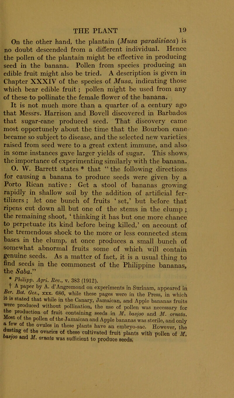 On the other hand, the plantain {Musa paradisiaca) is no doubt deseended from a different individual. Henee the pollen of the plantain might be effeetive in produeing seed in the banana. Pollen from speeies produeing an edible fruit might also be tried. A deseription is given in Chapter XXXIV of the speeies of Musa, indicating those which bear edible fruit; pollen might be used from any of these to pollinate the female flower of the banana. It is not much more than a quarter of a century ago that Messrs. Harrison and Bovell discovered in Barbados that sugar-cane produced seed. That discovery came most opportunely about the time that the Bourbon cane became so subject to disease, and the selected new varieties raised from seed were to a great extent immune, and also in some instances gave larger yields of sugar. This shows the importance of experimenting similarly with the banana. O. W. Barrett states * that “ the following directions for causing a banana to produce seeds were given by a Porto Rican native : Get a stool of bananas growing rapidly in shallow soil by the addition of artificial fer- tilizers ; let one bunch of fruits ‘ set,’ but before that ripens cut down all but one of the stems in the clump ; the remaining shoot, ‘ thinking it has but one more chance to perpetuate its kind before being killed,’ on account of the tremendous shock to the more or less connected stem bases in the clump, at once produces a small bunch of somewhat abnormal fruits some of which will contain genuine seeds. As a matter of fact, it is a usual thing to find seeds in the commonest of the Philippine bananas, the Saba.” * Philipp. Agri. Rev., v. 383 (1912). t A paper by A. d’Angremond on experiments in Surinam, appeared in Ber. Bot. Ges., xxx. 686, while these pages were in the Press, in which It 18 stated that while in the Canary, Jamaican, and Apple bananas fruits were produced without pollination, the use of pollen was necessary for production of fruit containing seeds in M. basjoo and M. ornata. Most of the pollen of the Jamaican and Apple bananas was sterile, and only a ew o the ovules in these plants have an embryo-sac. However, the dusting of the ovaries of these cultivated fruit plants with pollen of M, oaspo and M, ornata was sufficient to produce seeds.
