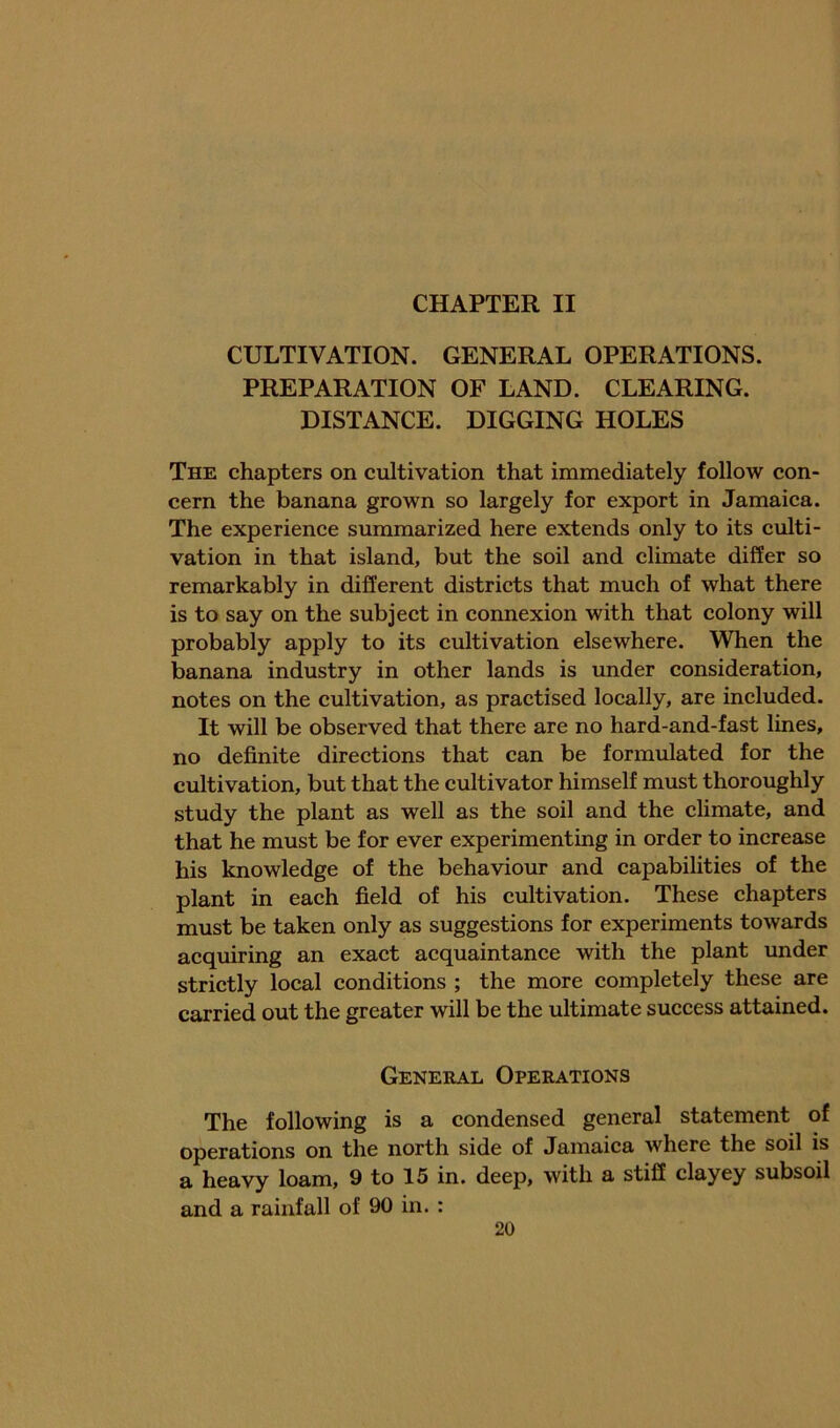 CULTIVATION. GENERAL OPERATIONS. PREPARATION OF LAND. CLEARING. DISTANCE. DIGGING HOLES The chapters on cultivation that immediately follow con- cern the banana grown so largely for export in Jamaiea. The experience summarized here extends only to its cxilti- vation in that island, but the soil and climate differ so remarkably in different distriets that mueh of what there is to say on the subject in connexion with that colony will probably apply to its cultivation elsewhere. When the banana industry in other lands is under consideration, notes on the cultivation, as practised loeally, are ineluded. It will be observed that there are no hard-and-fast lines, no definite direetions that can be formulated for the cultivation, but that the cultivator himself must thoroughly study the plant as well as the soil and the climate, and that he must be for ever experimenting in order to inerease his knowledge of the behaviour and capabilities of the plant in eaeh field of his cultivation. These chapters must be taken only as suggestions for experiments towards acquiring an exact acquaintance with the plant under strictly local conditions ; the more completely these are carried out the greater will be the ultimate success attained. General Operations The following is a condensed general statement of operations on the north side of Jamaica where the soil is a heavy loam, 9 to 15 in. deep, with a stiff clayey subsoil and a rainfall of 90 in. :