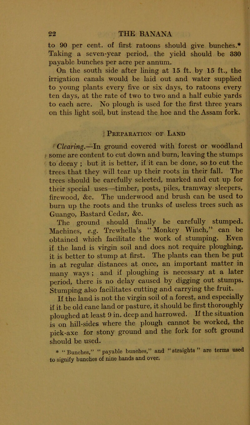to 90 per cent, of first ratoons should give bunches.* Taking a seven-year period, the yield should be 330 payable bunches per acre per annum. On the south side after lining at 15 ft. by 15 ft., the irrigation canals would be laid out and water supplied to young plants every five or six days, to ratoons every ten days, at the rate of two to two and a half cubic yards to each acre. No plough is used for the first three years on this light soil, but instead the hoe and the Assam fork. Preparation of Land Clearing.—^In ground covered with forest or woodland some are content to cut down and burn, leaving the stumps to decay ; but it is better, if it can be done, so to cut the trees that they will tear up their roots in their fall. The trees should be carefully selected, marked and cut up for their special uses—^timber, posts, piles, tramway sleepers, firewood, &c. The underwood and brush can be used to burn up the roots and the trunks of useless trees such as Quango, Bastard Cedar, &c. The ground should finally be carefully stumped. Machines, e.g. Trewhella’s “Monkey Winch,” can be obtained which facilitate the work of stumping. Even if the land is virgin soil and does not require ploughing, it is better to stump at first. The plants can then be put in at regular distances at once, an important matter in many ways ; and if ploughing is necessary at a later period, there is no delay caused by digging out stumps. Stumping also facilitates cutting and carrying the fruit. If the land is not the virgin soil of a forest, and especially if it be old cane land or pasture, it should be first thoroughly ploughed at least 9 in. deep and harrowed. If the situation is on hill-sides where the plough cannot be worked, the pick-axe for stony ground and the fork for soft ground should be used. * “ Bunches,” “ payable bunches,” and “ straights ” are terms used to signify bunches of nine hands and over.