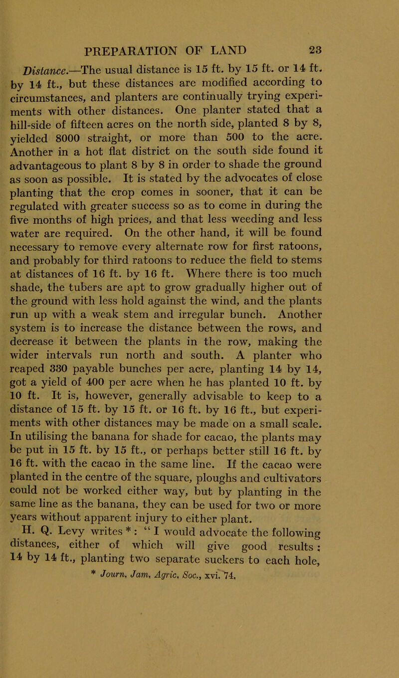 Distance.—The usual distance is 15 ft. by 15 ft. or 14 ft. by 14 ft., but these distances are modified according to circumstances, and planters are continually trying experi- ments with other distances. One planter stated that a hill-side of fifteen acres on the north side, planted 8 by 8, yielded 8000 straight, or more than 500 to the acre. Another in a hot flat district on the south side found it advantageous to plant 8 by 8 in order to shade the ground as soon as possible. It is stated by the advocates of close planting that the crop comes in sooner, that it can be regulated with greater success so as to come in during the five months of high prices, and that less weeding and less water are required. On the other hand, it will be found necessary to remove every alternate row for first ratoons, and probably for third ratoons to reduce the field to stems at distances of 16 ft. by 16 ft. Where there is too much shade, the tubers are apt to grow gradually higher out of the ground with less hold against the wind, and the plants run up with a weak stem and irregular bunch. Another system is to increase the distance between the rows, and decrease it between the plants in the row, making the wider intervals run north and south. A planter who reaped 330 payable bunches per acre, planting 14 by 14, got a yield of 400 per acre when he has planted 10 ft. by 10 ft. It is, however, generally advisable to keep to a distance of 15 ft. by 15 ft. or 16 ft. by 16 ft., but experi- ments with other distances may be made on a small scale. In utilising the banana for shade for cacao, the plants may be put in 15 ft. by 15 ft., or perhaps better still 16 ft. by 16 ft. with the cacao in the same line. If the cacao were planted in the centre of the square, ploughs and cultivators could not be worked either way, but by planting in the same line as the banana, they can be used for two or more years without apparent injury to either plant. H. Q. Levy writes * : “I would advocate the following distances, either of which will give good results; 14 by 14 ft., planting two separate suckers to each hole, * Journ. Jam, Agric. Soc., xvi' '74.